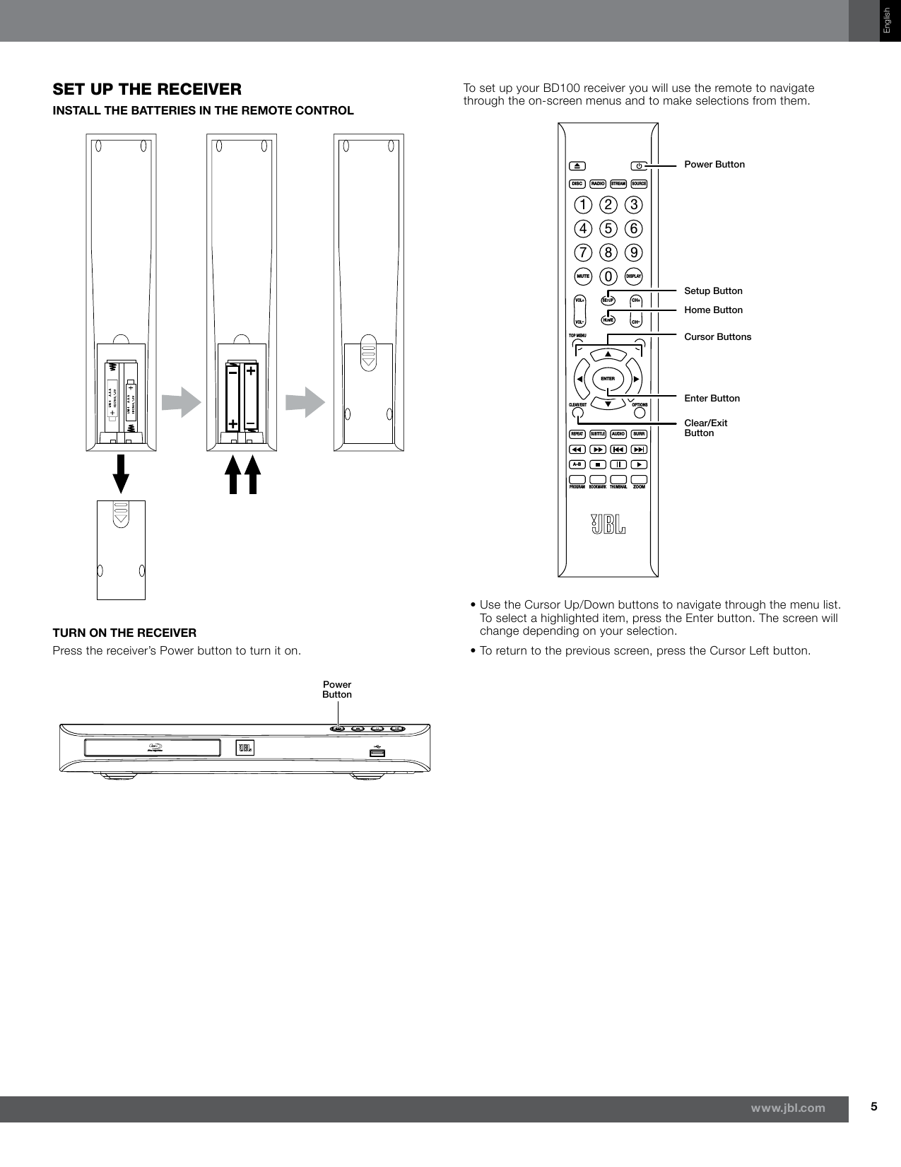 5www.jbl.comEnglishseT up The receiverINSTALL THE BATTERIES IN THE REMOTE CONTROLTURN ON THE RECEIVERPress the receiver’s Power button to turn it on.Power ButtonTo set up your BD100 receiver you will use the remote to navigate through the on-screen menus and to make selections from them.DISCMUTEVOL+VOL–CH+CH–SETUPHOMEENTERTOP MENUPOP-UP MENUCLEAR/EXITREPEATA–BPROGRAMBOOKMARK THUMBNAILZOOMSUBTITLEAUDIOSURROPTIONSDISPLAY1234567809RADIOSTREAMSOURCEPower ButtonSetup ButtonHome ButtonCursor ButtonsEnter ButtonClear/Exit  Button•  Use the Cursor Up/Down buttons to navigate through the menu list. To select a highlighted item, press the Enter button. The screen will change depending on your selection.•  To return to the previous screen, press the Cursor Left button.