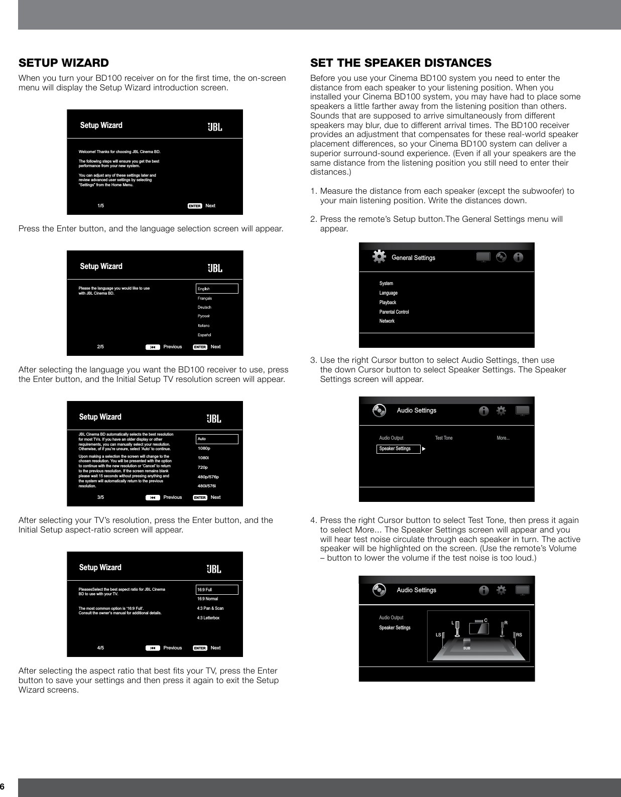 6seTup WizardWhen you turn your BD100 receiver on for the first time, the on-screen menu will display the Setup Wizard introduction screen.Setup WizardWelcome! Thanks for choosing JBL Cinema BD.The following steps will ensure you get the bestperformance from your new system.You can adjust any of these settings later and review advanced user settings by selecting “Settings” from the Home Menu.Next1/5 ENTERPress the Enter button, and the language selection screen will appear.Please the language you would like to usewith JBL Cinema BD.Setup WizardNext2/5 ENTERPreviousAfter selecting the language you want the BD100 receiver to use, press the Enter button, and the Initial Setup TV resolution screen will appear.JBL Cinema BD automatically selects the best resolution for most TVs. If you have an older display or otherrequirements, you can manually select your resolution.Otherwise, of if you’re unsure, select ‘Auto’ to continue.Upon making a selection the screen will change to thechosen resolution. You will be presented with the optionto continue with the new resolution or ‘Cancel’ to returnto the previous resolution. If the screen remains blankplease wait 15 seconds without pressing anything andthe system will automatically return to the previousresolution.Auto1080p1080i720p480p/576p480i/576iSetup WizardNext3/5 ENTERPreviousAfter selecting your TV’s resolution, press the Enter button, and the Initial Setup aspect-ratio screen will appear.PleasesSelect the best aspect ratio for JBL Cinema BD to use with your TV.The most common option is ‘16:9 Full’.Consult the owner’s manual for additional details.16:9 Full16:9 Normal4:3 Pan &amp; Scan4:3 LetterboxSetup WizardNext4/5 ENTERPreviousAfter selecting the aspect ratio that best fits your TV, press the Enter button to save your settings and then press it again to exit the Setup Wizard screens.seT The speaker disTancesBefore you use your Cinema BD100 system you need to enter the distance from each speaker to your listening position. When you installed your Cinema BD100 system, you may have had to place some speakers a little farther away from the listening position than others. Sounds that are supposed to arrive simultaneously from different speakers may blur, due to different arrival times. The BD100 receiver provides an adjustment that compensates for these real-world speaker placement differences, so your Cinema BD100 system can deliver a superior surround-sound experience. (Even if all your speakers are the same distance from the listening position you still need to enter their distances.)1.  Measure the distance from each speaker (except the subwoofer) to your main listening position. Write the distances down.2.  Press the remote’s Setup button.The General Settings menu will appear.General SettingsSystemLanguagePlaybackParental ControlNetwork3.  Use the right Cursor button to select Audio Settings, then use the down Cursor button to select Speaker Settings. The Speaker Settings screen will appear.Audio SettingsAudio OutputSpeaker SettingsTest Tone More...4.  Press the right Cursor button to select Test Tone, then press it again to select More... The Speaker Settings screen will appear and you will hear test noise circulate through each speaker in turn. The active speaker will be highlighted on the screen. (Use the remote’s Volume – button to lower the volume if the test noise is too loud.)Audio SettingsAudio OutputSpeaker SettingsSUBLLS RSRC