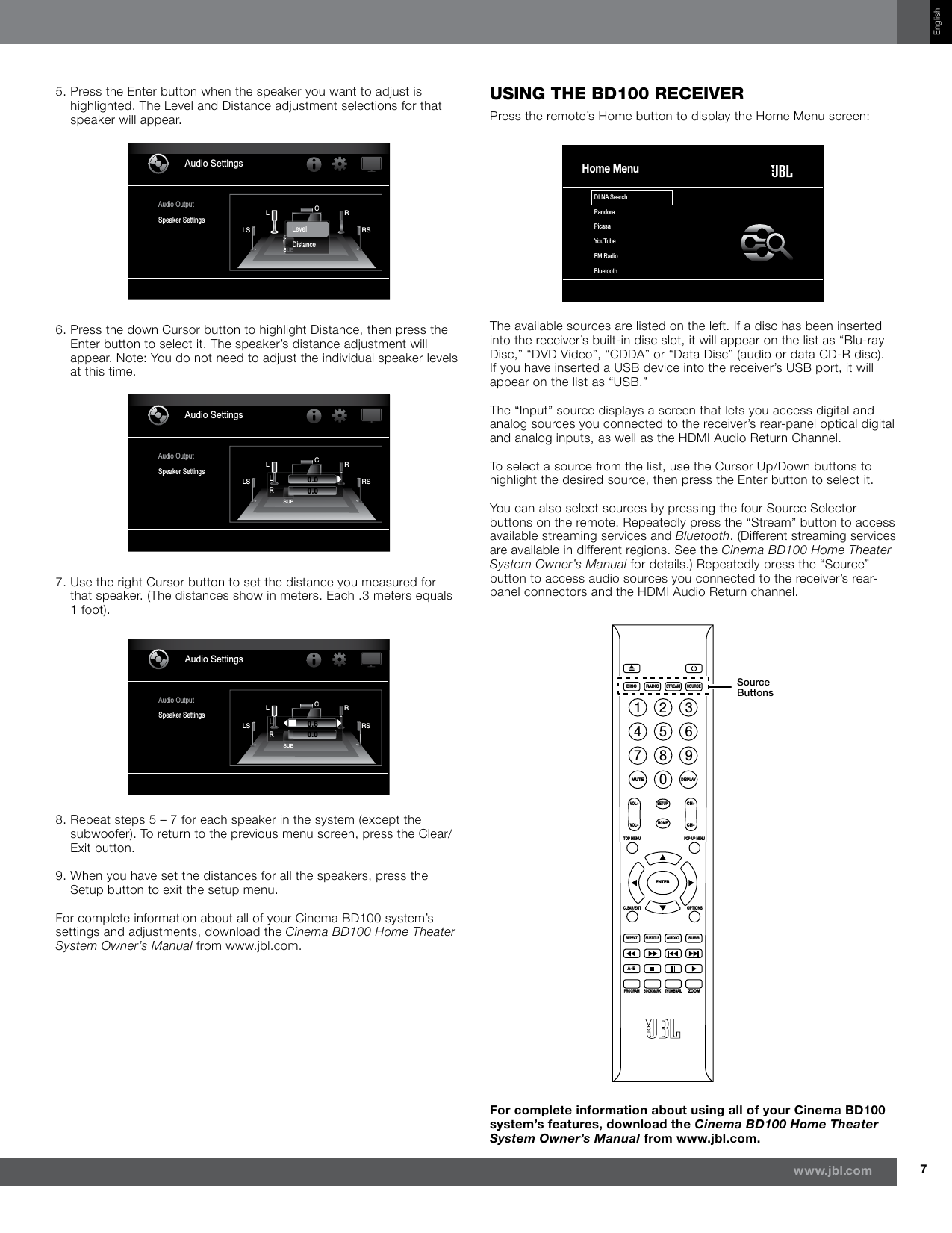 7www.jbl.comEnglish5.  Press the Enter button when the speaker you want to adjust is highlighted. The Level and Distance adjustment selections for that speaker will appear.Audio SettingsAudio OutputSpeaker SettingsSUBLLS RSRCSUBSLevelDistance6.  Press the down Cursor button to highlight Distance, then press the Enter button to select it. The speaker’s distance adjustment will appear. Note: You do not need to adjust the individual speaker levels at this time.Audio SettingsAudio OutputSpeaker SettingsSUBLLS RSRCLR0.00.07.  Use the right Cursor button to set the distance you measured for that speaker. (The distances show in meters. Each .3 meters equals 1 foot).Audio SettingsAudio OutputSpeaker SettingsSUBLLS RSRCLR0.60.08.  Repeat steps 5 – 7 for each speaker in the system (except the subwoofer). To return to the previous menu screen, press the Clear/Exit button.9.  When you have set the distances for all the speakers, press the Setup button to exit the setup menu.For complete information about all of your Cinema BD100 system’s settings and adjustments, download the Cinema BD100 Home Theater System Owner’s Manual from www.jbl.com.using The Bd100 receiverPress the remote’s Home button to display the Home Menu screen:DLNA SearchPandoraPicasaYouTubeFM RadioBluetoothHome MenuThe available sources are listed on the left. If a disc has been inserted into the receiver’s built-in disc slot, it will appear on the list as “Blu-ray Disc,” “DVD Video”, “CDDA” or “Data Disc” (audio or data CD-R disc). If you have inserted a USB device into the receiver’s USB port, it will appear on the list as “USB.”The “Input” source displays a screen that lets you access digital and analog sources you connected to the receiver’s rear-panel optical digital and analog inputs, as well as the HDMI Audio Return Channel. To select a source from the list, use the Cursor Up/Down buttons to highlight the desired source, then press the Enter button to select it. You can also select sources by pressing the four Source Selector buttons on the remote. Repeatedly press the “Stream” button to access available streaming services and Bluetooth. (Different streaming services are available in different regions. See the Cinema BD100 Home Theater System Owner’s Manual for details.) Repeatedly press the “Source” button to access audio sources you connected to the receiver’s rear-panel connectors and the HDMI Audio Return channel. DISCMUTEVOL+VOL–CH+CH–SETUPHOMEENTERTOP MENUPOP-UP MENUCLEAR/EXITREPEATA–BPROGRAMBOOKMARK THUMBNAILZOOMSUBTITLEAUDIOSURROPTIONSDISPLAY1234567809RADIOSTREAMSOURCESource ButtonsFor complete information about using all of your Cinema BD100 system’s features, download the Cinema BD100 Home Theater System Owner’s Manual from www.jbl.com.