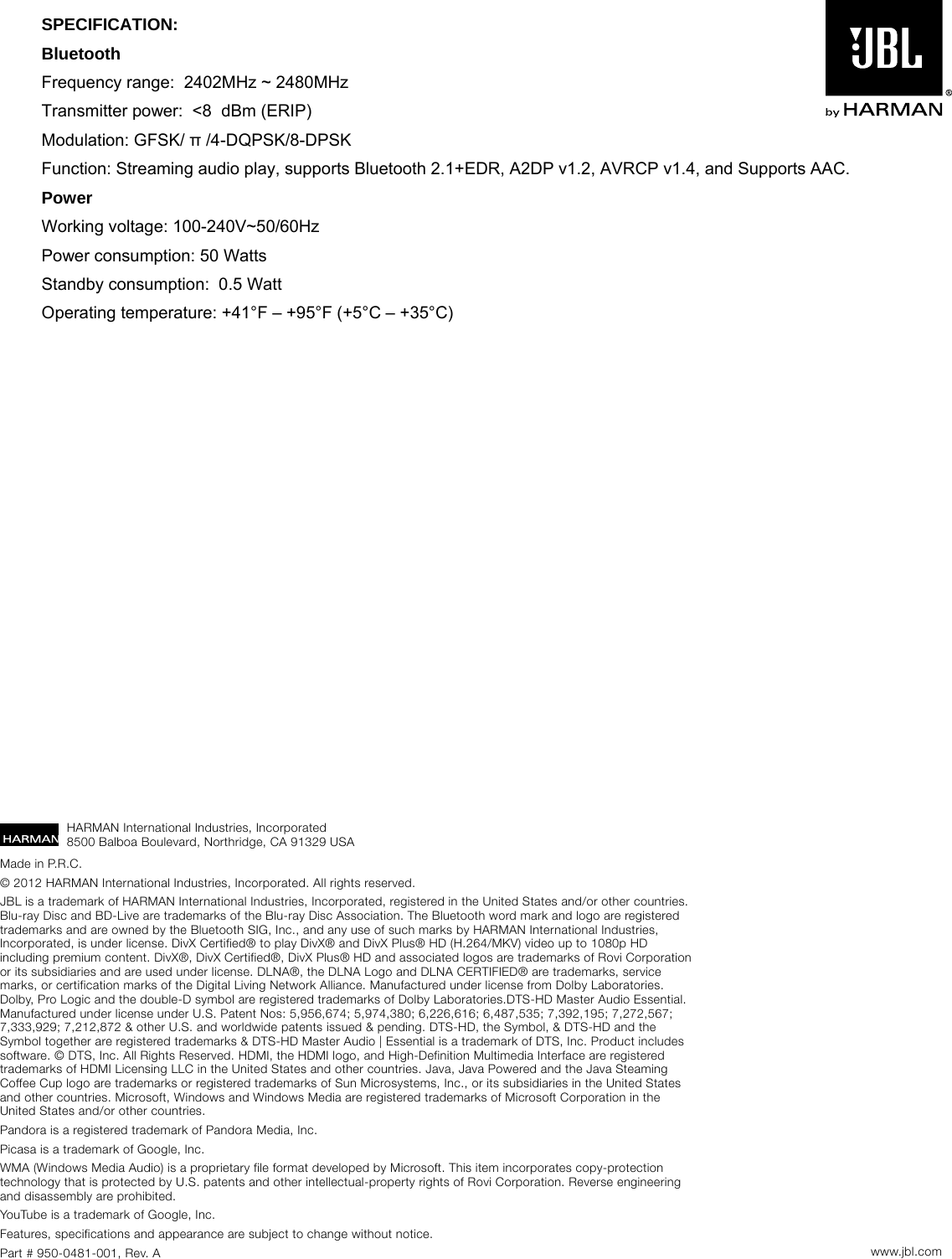 HARMAN International Industries, Incorporated 8500 Balboa Boulevard, Northridge, CA 91329 USAMade in P.R.C. © 2012 HARMAN International Industries, Incorporated. All rights reserved.JBL is a trademark of HARMAN International Industries, Incorporated, registered in the United States and/or other countries. Blu-ray Disc and BD-Live are trademarks of the Blu-ray Disc Association. The Bluetooth word mark and logo are registered trademarks and are owned by the Bluetooth SIG, Inc., and any use of such marks by HARMAN International Industries, Incorporated, is under license. DivX Certified® to play DivX® and DivX Plus® HD (H.264/MKV) video up to 1080p HD including premium content. DivX®, DivX Certified®, DivX Plus® HD and associated logos are trademarks of Rovi Corporation or its subsidiaries and are used under license. DLNA®, the DLNA Logo and DLNA CERTIFIED® are trademarks, service marks, or certification marks of the Digital Living Network Alliance. Manufactured under license from Dolby Laboratories. Dolby, Pro Logic and the double-D symbol are registered trademarks of Dolby Laboratories.DTS-HD Master Audio Essential. Manufactured under license under U.S. Patent Nos: 5,956,674; 5,974,380; 6,226,616; 6,487,535; 7,392,195; 7,272,567; 7,333,929; 7,212,872 &amp; other U.S. and worldwide patents issued &amp; pending. DTS-HD, the Symbol, &amp; DTS-HD and the Symbol together are registered trademarks &amp; DTS-HD Master Audio | Essential is a trademark of DTS, Inc. Product includes software. © DTS, Inc. All Rights Reserved. HDMI, the HDMI logo, and High-Definition Multimedia Interface are registered trademarks of HDMI Licensing LLC in the United States and other countries. Java, Java Powered and the Java Steaming Coffee Cup logo are trademarks or registered trademarks of Sun Microsystems, Inc., or its subsidiaries in the United States and other countries. Microsoft, Windows and Windows Media are registered trademarks of Microsoft Corporation in the United States and/or other countries.Pandora is a registered trademark of Pandora Media, Inc.Picasa is a trademark of Google, Inc.WMA (Windows Media Audio) is a proprietary file format developed by Microsoft. This item incorporates copy-protection technology that is protected by U.S. patents and other intellectual-property rights of Rovi Corporation. Reverse engineering and disassembly are prohibited.YouTube is a trademark of Google, Inc.Features, specifications and appearance are subject to change without notice.Part # 950-0481-001, Rev. A www.jbl.comSPECIFICATION:  Bluetooth Frequency range:  2402MHz ~ 2480MHz Transmitter power:  &lt;8  dBm (ERIP)  Modulation: GFSK/ π /4-DQPSK/8-DPSK Function: Streaming audio play, supports Bluetooth 2.1+EDR, A2DP v1.2, AVRCP v1.4, and Supports AAC.  Power Working voltage: 100-240V~50/60Hz Power consumption: 50 Watts  Standby consumption:  0.5 Watt Operating temperature: +41°F – +95°F (+5°C – +35°C)  