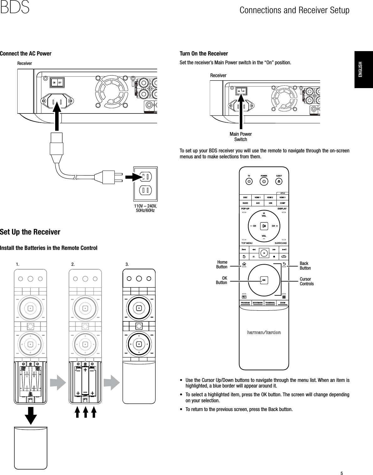 5BDSEnglishConnections and Receiver Setup Connect the AC Power110V – 240V, 50Hz/60HzReceiverSet Up the ReceiverInstall the Batteries in the Remote Control1. 2. 3.Turn On the ReceiverSet the receiver’s Main Power switch in the “On” position.ReceiverMain Power SwitchTo set up your BDS receiver you will use the remote to navigate through the on-screen menus and to make selections from them.OKPROGRAMBOOKMARK THUMBNAILZOOMTOP MENUSURROUNDVOLVOLPOP-UPDISPLAYPOWERTVDISCHDMI 1 HDMI 2 HDMI 3COMPUSBAUXRADIOEJECTAPPLECH CHHome  ButtonOK  Button Cursor  ControlsBack Button• Use the Cursor Up/Down buttons to navigate through the menu list. When an item is highlighted, a blue border will appear around it.• To select a highlighted item, press the OK button. The screen will change depending on your selection. • To return to the previous screen, press the Back button.