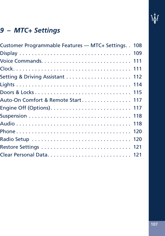 9 – MTC+ SettingsCustomer Programmable Features — MTC+ Settings. . 108Display.................................... 109VoiceCommands............................. 111Clock...................................... 111Setting &amp; Driving Assistant . . . . . . . . . . . . . . . . . . . . . 112Lights..................................... 114Doors&amp;Locks............................... 115Auto-On Comfort &amp; Remote Start . . . . . . . . . . . . . . . . 117EngineOff(Options).......................... 117Suspension................................. 118Audio..................................... 118Phone..................................... 120RadioSetup ................................ 120RestoreSettings ............................. 121ClearPersonalData........................... 121107