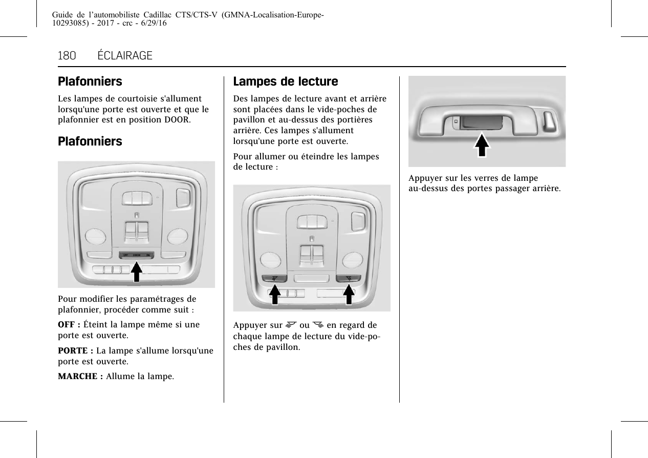 Guide de l’automobiliste Cadillac CTS/CTS-V (GMNA-Localisation-Europe-10293085) - 2017 - crc - 6/29/16180 ÉCLAIRAGEPlafonniersLes lampes de courtoisie s&apos;allumentlorsqu&apos;une porte est ouverte et que leplafonnier est en position DOOR.PlafonniersPour modifier les paramétrages deplafonnier, procéder comme suit :OFF : Éteint la lampe même si uneporte est ouverte.PORTE : La lampe s&apos;allume lorsqu&apos;uneporte est ouverte.MARCHE : Allume la lampe.Lampes de lectureDes lampes de lecture avant et arrièresont placées dans le vide-poches depavillon et au-dessus des portièresarrière. Ces lampes s&apos;allumentlorsqu&apos;une porte est ouverte.Pour allumer ou éteindre les lampesde lecture :Appuyer sur mou nen regard dechaque lampe de lecture du vide-po-ches de pavillon.Appuyer sur les verres de lampeau-dessus des portes passager arrière.