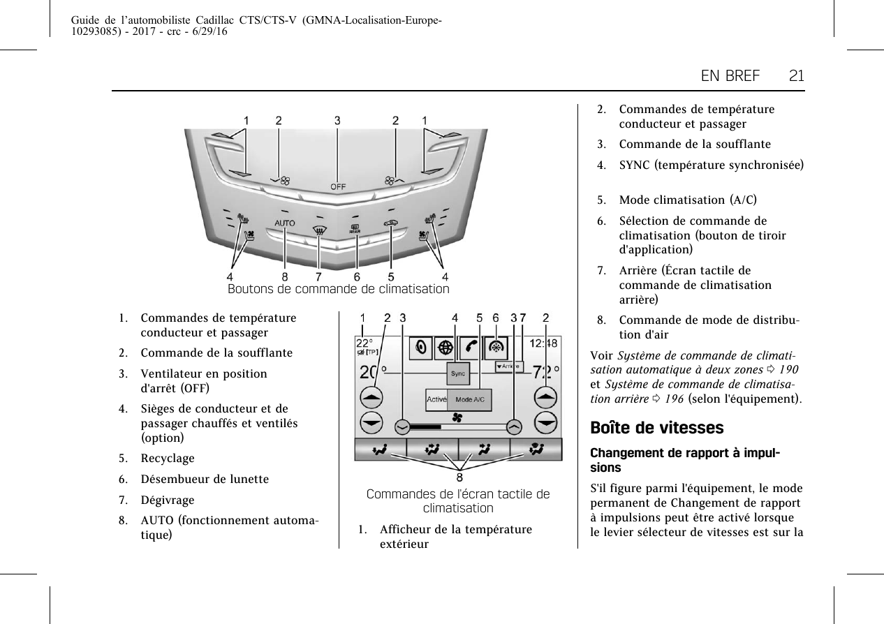 Guide de l’automobiliste Cadillac CTS/CTS-V (GMNA-Localisation-Europe-10293085) - 2017 - crc - 6/29/16EN BREF 21Boutons de commande de climatisation1. Commandes de températureconducteur et passager2. Commande de la soufflante3. Ventilateur en positiond&apos;arrêt (OFF)4. Sièges de conducteur et depassager chauffés et ventilés(option)5. Recyclage6. Désembueur de lunette7. Dégivrage8. AUTO (fonctionnement automa-tique)Commandes de l&apos;écran tactile declimatisation1. Afficheur de la températureextérieur2. Commandes de températureconducteur et passager3. Commande de la soufflante4. SYNC (température synchronisée)5. Mode climatisation (A/C)6. Sélection de commande declimatisation (bouton de tiroird&apos;application)7. Arrière (Écran tactile decommande de climatisationarrière)8. Commande de mode de distribu-tion d&apos;airVoir Système de commande de climati-sation automatique à deux zones 0190et Système de commande de climatisa-tion arrière 0196 (selon l&apos;équipement).Boîte de vitessesChangement de rapport à impul-sionsS&apos;il figure parmi l&apos;équipement, le modepermanent de Changement de rapportà impulsions peut être activé lorsquele levier sélecteur de vitesses est sur la