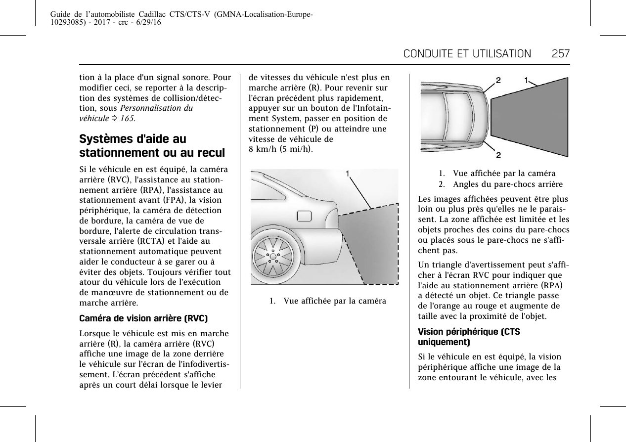 Guide de l’automobiliste Cadillac CTS/CTS-V (GMNA-Localisation-Europe-10293085) - 2017 - crc - 6/29/16CONDUITE ET UTILISATION 257tion à la place d&apos;un signal sonore. Pourmodifier ceci, se reporter à la descrip-tion des systèmes de collision/détec-tion, sous Personnalisation duvéhicule 0165.Systèmes d&apos;aide austationnement ou au reculSi le véhicule en est équipé, la caméraarrière (RVC), l&apos;assistance au station-nement arrière (RPA), l&apos;assistance austationnement avant (FPA), la visionpériphérique, la caméra de détectionde bordure, la caméra de vue debordure, l&apos;alerte de circulation trans-versale arrière (RCTA) et l&apos;aide austationnement automatique peuventaider le conducteur à se garer ou àéviter des objets. Toujours vérifier toutatour du véhicule lors de l’exécutionde manœuvre de stationnement ou demarche arrière.Caméra de vision arrière (RVC)Lorsque le véhicule est mis en marchearrière (R), la caméra arrière (RVC)affiche une image de la zone derrièrele véhicule sur l’écran de l&apos;infodivertis-sement. L’écran précédent s&apos;afficheaprès un court délai lorsque le levierde vitesses du véhicule n&apos;est plus enmarche arrière (R). Pour revenir surl’écran précédent plus rapidement,appuyer sur un bouton de l&apos;Infotain-ment System, passer en position destationnement (P) ou atteindre unevitesse de véhicule de8 km/h (5 mi/h).1. Vue affichée par la caméra1. Vue affichée par la caméra2. Angles du pare-chocs arrièreLes images affichées peuvent être plusloin ou plus près qu&apos;elles ne le parais-sent. La zone affichée est limitée et lesobjets proches des coins du pare-chocsou placés sous le pare-chocs ne s&apos;affi-chent pas.Un triangle d&apos;avertissement peut s&apos;affi-cher à l&apos;écran RVC pour indiquer quel&apos;aide au stationnement arrière (RPA)a détecté un objet. Ce triangle passede l&apos;orange au rouge et augmente detaille avec la proximité de l&apos;objet.Vision périphérique (CTSuniquement)Si le véhicule en est équipé, la visionpériphérique affiche une image de lazone entourant le véhicule, avec les