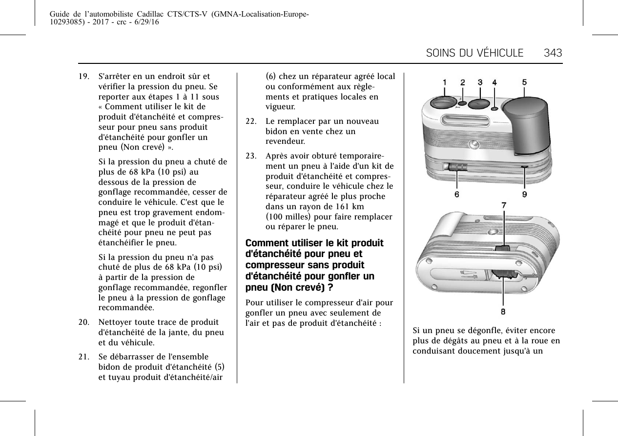 Guide de l’automobiliste Cadillac CTS/CTS-V (GMNA-Localisation-Europe-10293085) - 2017 - crc - 6/29/16SOINS DU VÉHICULE 34319. S&apos;arrêter en un endroit sûr etvérifier la pression du pneu. Sereporter aux étapes 1 à 11 sous« Comment utiliser le kit deproduit d&apos;étanchéité et compres-seur pour pneu sans produitd&apos;étanchéité pour gonfler unpneu (Non crevé) ».Si la pression du pneu a chuté deplus de 68 kPa (10 psi) audessous de la pression degonflage recommandée, cesser deconduire le véhicule. C&apos;est que lepneu est trop gravement endom-magé et que le produit d&apos;étan-chéité pour pneu ne peut pasétanchéifier le pneu.Si la pression du pneu n&apos;a paschuté de plus de 68 kPa (10 psi)à partir de la pression degonflage recommandée, regonflerle pneu à la pression de gonflagerecommandée.20. Nettoyer toute trace de produitd&apos;étanchéité de la jante, du pneuet du véhicule.21. Se débarrasser de l&apos;ensemblebidon de produit d&apos;étanchéité (5)et tuyau produit d&apos;étanchéité/air(6) chez un réparateur agréé localou conformément aux règle-ments et pratiques locales envigueur.22. Le remplacer par un nouveaubidon en vente chez unrevendeur.23. Après avoir obturé temporaire-ment un pneu à l&apos;aide d&apos;un kit deproduit d&apos;étanchéité et compres-seur, conduire le véhicule chez leréparateur agréé le plus prochedans un rayon de 161 km(100 milles) pour faire remplacerou réparer le pneu.Comment utiliser le kit produitd&apos;étanchéité pour pneu etcompresseur sans produitd&apos;étanchéité pour gonfler unpneu (Non crevé) ?Pour utiliser le compresseur d&apos;air pourgonfler un pneu avec seulement del&apos;air et pas de produit d&apos;étanchéité : Si un pneu se dégonfle, éviter encoreplus de dégâts au pneu et à la roue enconduisant doucement jusqu&apos;à un