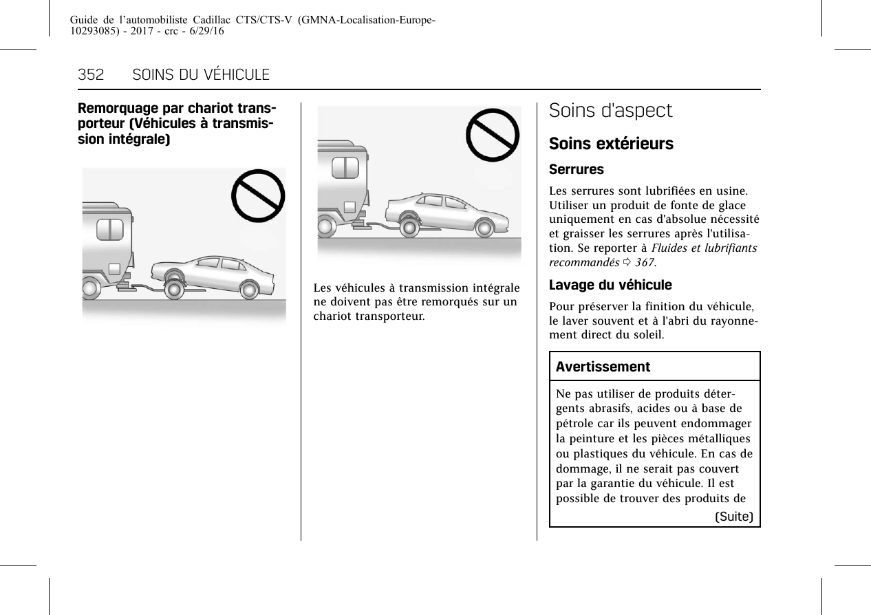 Guide de l’automobiliste Cadillac CTS/CTS-V (GMNA-Localisation-Europe-10293085) - 2017 - crc - 6/29/16352 SOINS DU VÉHICULERemorquage par chariot trans-porteur (Véhicules à transmis-sion intégrale)Les véhicules à transmission intégralene doivent pas être remorqués sur unchariot transporteur.Soins d&apos;aspectSoins extérieursSerruresLes serrures sont lubrifiées en usine.Utiliser un produit de fonte de glaceuniquement en cas d&apos;absolue nécessitéet graisser les serrures après l&apos;utilisa-tion. Se reporter à Fluides et lubrifiantsrecommandés 0367.Lavage du véhiculePour préserver la finition du véhicule,le laver souvent et à l&apos;abri du rayonne-ment direct du soleil.AvertissementNe pas utiliser de produits déter-gents abrasifs, acides ou à base depétrole car ils peuvent endommagerla peinture et les pièces métalliquesou plastiques du véhicule. En cas dedommage, il ne serait pas couvertpar la garantie du véhicule. Il estpossible de trouver des produits de(Suite)