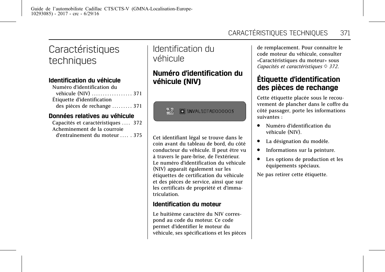 Guide de l’automobiliste Cadillac CTS/CTS-V (GMNA-Localisation-Europe-10293085) - 2017 - crc - 6/29/16CARACTÉRISTIQUES TECHNIQUES 371CaractéristiquestechniquesIdentification du véhiculeNuméro d&apos;identification duvéhicule (NIV) . . . . . . . . . . . . . . . . . . 371Étiquette d&apos;identificationdes pièces de rechange . . . . . . . . . 371Données relatives au véhiculeCapacités et caractéristiques . . . . 372Acheminement de la courroied&apos;entraînement du moteur . . . . . 375Identification duvéhiculeNuméro d&apos;identification duvéhicule (NIV)Cet identifiant légal se trouve dans lecoin avant du tableau de bord, du côtéconducteur du véhicule. Il peut être vuà travers le pare-brise, de l&apos;extérieur.Le numéro d&apos;identification du véhicule(NIV) apparaît également sur lesétiquettes de certification du véhiculeet des pièces de service, ainsi que surles certificats de propriété et d&apos;imma-triculation.Identification du moteurLe huitième caractère du NIV corres-pond au code du moteur. Ce codepermet d&apos;identifier le moteur duvéhicule, ses spécifications et les piècesde remplacement. Pour connaître lecode moteur du véhicule, consulter«Caractéristiques du moteur» sousCapacités et caractéristiques 0372.Étiquette d&apos;identificationdes pièces de rechangeCette étiquette placée sous le recou-vrement de plancher dans le coffre ducôté passager, porte les informationssuivantes :.Numéro d&apos;identification duvéhicule (NIV)..La désignation du modèle..Informations sur la peinture..Les options de production et leséquipements spéciaux.Ne pas retirer cette étiquette.