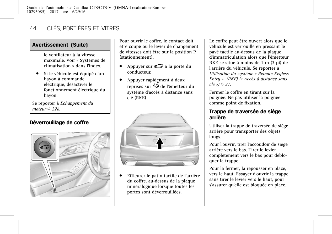 Guide de l’automobiliste Cadillac CTS/CTS-V (GMNA-Localisation-Europe-10293085) - 2017 - crc - 6/29/1644 CLÉS, PORTIÈRES ET VITRESAvertissement (Suite)le ventilateur à la vitessemaximale. Voir « Systèmes declimatisation » dans l&apos;index..Si le véhicule est équipé d&apos;unhayon à commandeélectrique, désactiver lefonctionnement électrique duhayon.Se reporter à Échappement dumoteur 0226.Déverrouillage de coffrePour ouvrir le coffre, le contact doitêtre coupé ou le levier de changementde vitesses doit être sur la position P(stationnement)..Appuyer sur |à la porte duconducteur..Appuyer rapidement à deuxreprises sur Xde l&apos;émetteur dusystème d&apos;accès à distance sansclé (RKE)..Effleurer le patin tactile de l&apos;arrièredu coffre, au-dessus de la plaqueminéralogique lorsque toutes lesportes sont déverrouillées.Le coffre peut être ouvert alors que levéhicule est verrouillé en pressant lepavé tactile au-dessus de la plaqued&apos;immatriculation alors que l&apos;émetteurRKE se situe à moins de 1 m (3 pi) del&apos;arrière du véhicule. Se reporter àUtilisation du système « Remote KeylessEntry » (RKE) (« Accès à distance sansclé ») 031.Fermer le coffre en tirant sur lapoignée. Ne pas utiliser la poignéecomme point de fixation.Trappe de traversée de siègearrièreUtiliser la trappe de traversée de siègearrière pour transporter des objetslongs.Pour l&apos;ouvrir, tirer l&apos;accoudoir de siègearrière vers le bas. Tirer le leviercomplètement vers le bas pour déblo-quer la trappe.Pour la fermer, la repousser en place,vers le haut. Essayer d&apos;ouvrir la trappe,sans tirer le levier vers le haut, pours&apos;assurer qu&apos;elle est bloquée en place.