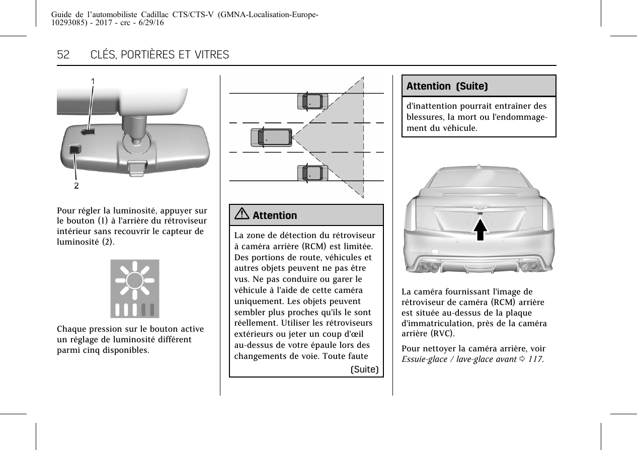 Guide de l’automobiliste Cadillac CTS/CTS-V (GMNA-Localisation-Europe-10293085) - 2017 - crc - 6/29/1652 CLÉS, PORTIÈRES ET VITRESPour régler la luminosité, appuyer surle bouton (1) à l&apos;arrière du rétroviseurintérieur sans recouvrir le capteur deluminosité (2).Chaque pression sur le bouton activeun réglage de luminosité différentparmi cinq disponibles.{AttentionLa zone de détection du rétroviseurà caméra arrière (RCM) est limitée.Des portions de route, véhicules etautres objets peuvent ne pas êtrevus. Ne pas conduire ou garer levéhicule à l&apos;aide de cette camérauniquement. Les objets peuventsembler plus proches qu&apos;ils le sontréellement. Utiliser les rétroviseursextérieurs ou jeter un coup d’œilau-dessus de votre épaule lors deschangements de voie. Toute faute(Suite)Attention (Suite)d&apos;inattention pourrait entraîner desblessures, la mort ou l&apos;endommage-ment du véhicule.La caméra fournissant l&apos;image derétroviseur de caméra (RCM) arrièreest située au-dessus de la plaqued&apos;immatriculation, près de la caméraarrière (RVC).Pour nettoyer la caméra arrière, voirEssuie-glace / lave-glace avant 0117.