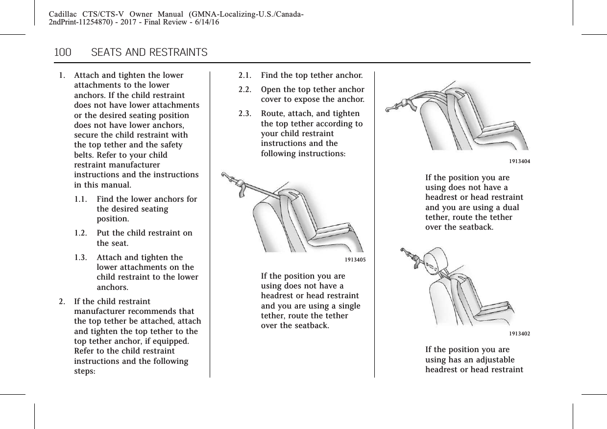 Cadillac CTS/CTS-V Owner Manual (GMNA-Localizing-U.S./Canada-2ndPrint-11254870) - 2017 - Final Review - 6/14/16100 SEATS AND RESTRAINTS1. Attach and tighten the lowerattachments to the loweranchors. If the child restraintdoes not have lower attachmentsor the desired seating positiondoes not have lower anchors,secure the child restraint withthe top tether and the safetybelts. Refer to your childrestraint manufacturerinstructions and the instructionsin this manual.1.1. Find the lower anchors forthe desired seatingposition.1.2. Put the child restraint onthe seat.1.3. Attach and tighten thelower attachments on thechild restraint to the loweranchors.2. If the child restraintmanufacturer recommends thatthe top tether be attached, attachand tighten the top tether to thetop tether anchor, if equipped.Refer to the child restraintinstructions and the followingsteps:2.1. Find the top tether anchor.2.2. Open the top tether anchorcover to expose the anchor.2.3. Route, attach, and tightenthe top tether according toyour child restraintinstructions and thefollowing instructions:1913405If the position you areusing does not have aheadrest or head restraintand you are using a singletether, route the tetherover the seatback.1913404If the position you areusing does not have aheadrest or head restraintand you are using a dualtether, route the tetherover the seatback.1913402If the position you areusing has an adjustableheadrest or head restraint
