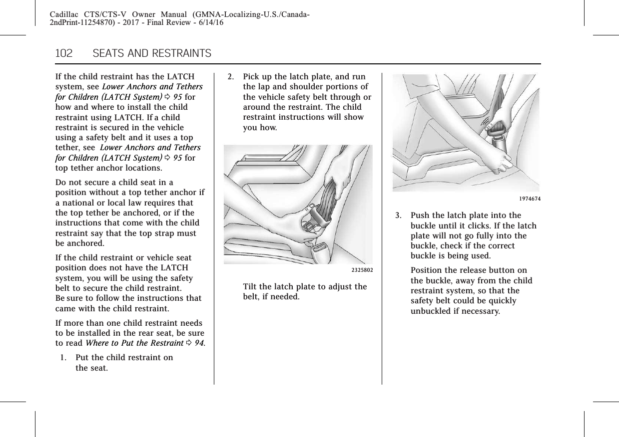 Cadillac CTS/CTS-V Owner Manual (GMNA-Localizing-U.S./Canada-2ndPrint-11254870) - 2017 - Final Review - 6/14/16102 SEATS AND RESTRAINTSIf the child restraint has the LATCHsystem, see Lower Anchors and Tethersfor Children (LATCH System) 095 forhow and where to install the childrestraint using LATCH. If a childrestraint is secured in the vehicleusing a safety belt and it uses a toptether, see Lower Anchors and Tethersfor Children (LATCH System) 095 fortop tether anchor locations.Do not secure a child seat in aposition without a top tether anchor ifa national or local law requires thatthe top tether be anchored, or if theinstructions that come with the childrestraint say that the top strap mustbe anchored.If the child restraint or vehicle seatposition does not have the LATCHsystem, you will be using the safetybelt to secure the child restraint.Be sure to follow the instructions thatcame with the child restraint.If more than one child restraint needsto be installed in the rear seat, be sureto read Where to Put the Restraint 094.1. Put the child restraint onthe seat.2. Pick up the latch plate, and runthe lap and shoulder portions ofthe vehicle safety belt through oraround the restraint. The childrestraint instructions will showyou how.2325802Tilt the latch plate to adjust thebelt, if needed.19746743. Push the latch plate into thebuckle until it clicks. If the latchplate will not go fully into thebuckle, check if the correctbuckle is being used.Position the release button onthe buckle, away from the childrestraint system, so that thesafety belt could be quicklyunbuckled if necessary.