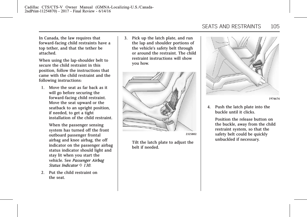 Cadillac CTS/CTS-V Owner Manual (GMNA-Localizing-U.S./Canada-2ndPrint-11254870) - 2017 - Final Review - 6/14/16SEATS AND RESTRAINTS 105In Canada, the law requires thatforward-facing child restraints have atop tether, and that the tether beattached.When using the lap-shoulder belt tosecure the child restraint in thisposition, follow the instructions thatcame with the child restraint and thefollowing instructions:1. Move the seat as far back as itwill go before securing theforward-facing child restraint.Move the seat upward or theseatback to an upright position,if needed, to get a tightinstallation of the child restraint.When the passenger sensingsystem has turned off the frontoutboard passenger frontalairbag and knee airbag, the offindicator on the passenger airbagstatus indicator should light andstay lit when you start thevehicle. See Passenger AirbagStatus Indicator 0130.2. Put the child restraint onthe seat.3. Pick up the latch plate, and runthe lap and shoulder portions ofthe vehicle&apos;s safety belt throughor around the restraint. The childrestraint instructions will showyou how.2325802Tilt the latch plate to adjust thebelt if needed.19746744. Push the latch plate into thebuckle until it clicks.Position the release button onthe buckle, away from the childrestraint system, so that thesafety belt could be quicklyunbuckled if necessary.