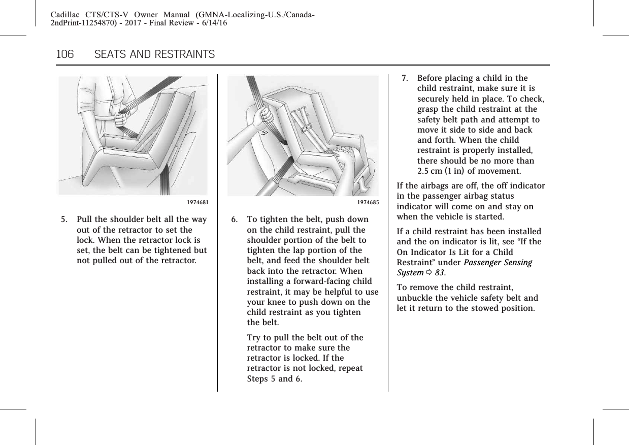 Cadillac CTS/CTS-V Owner Manual (GMNA-Localizing-U.S./Canada-2ndPrint-11254870) - 2017 - Final Review - 6/14/16106 SEATS AND RESTRAINTS19746815. Pull the shoulder belt all the wayout of the retractor to set thelock. When the retractor lock isset, the belt can be tightened butnot pulled out of the retractor.19746856. To tighten the belt, push downon the child restraint, pull theshoulder portion of the belt totighten the lap portion of thebelt, and feed the shoulder beltback into the retractor. Wheninstalling a forward-facing childrestraint, it may be helpful to useyour knee to push down on thechild restraint as you tightenthe belt.Try to pull the belt out of theretractor to make sure theretractor is locked. If theretractor is not locked, repeatSteps 5 and 6.7. Before placing a child in thechild restraint, make sure it issecurely held in place. To check,grasp the child restraint at thesafety belt path and attempt tomove it side to side and backand forth. When the childrestraint is properly installed,there should be no more than2.5 cm (1 in) of movement.If the airbags are off, the off indicatorin the passenger airbag statusindicator will come on and stay onwhen the vehicle is started.If a child restraint has been installedand the on indicator is lit, see “If theOn Indicator Is Lit for a ChildRestraint”under Passenger SensingSystem 083.To remove the child restraint,unbuckle the vehicle safety belt andlet it return to the stowed position.