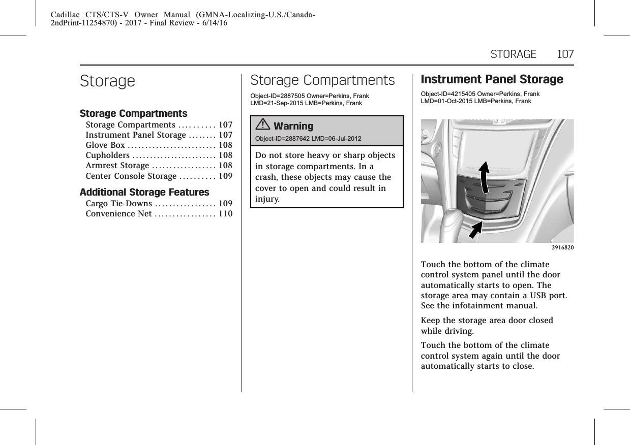 Cadillac CTS/CTS-V Owner Manual (GMNA-Localizing-U.S./Canada-2ndPrint-11254870) - 2017 - Final Review - 6/14/16STORAGE 107StorageStorage CompartmentsStorage Compartments . . . . . . . . . . 107Instrument Panel Storage . . . . . . . . 107Glove Box . . . . . . . . . . . . . . . . . . . . . . . . . 108Cupholders . . . . . . . . . . . . . . . . . . . . . . . . 108Armrest Storage . . . . . . . . . . . . . . . . . . 108Center Console Storage . . . . . . . . . . 109Additional Storage FeaturesCargo Tie-Downs . . . . . . . . . . . . . . . . . 109Convenience Net . . . . . . . . . . . . . . . . . 110Storage CompartmentsObject-ID=2887505 Owner=Perkins, FrankLMD=21-Sep-2015 LMB=Perkins, Frank{WarningObject-ID=2887642 LMD=06-Jul-2012Do not store heavy or sharp objectsin storage compartments. In acrash, these objects may cause thecover to open and could result ininjury.Instrument Panel StorageObject-ID=4215405 Owner=Perkins, FrankLMD=01-Oct-2015 LMB=Perkins, Frank2916820Touch the bottom of the climatecontrol system panel until the doorautomatically starts to open. Thestorage area may contain a USB port.See the infotainment manual.Keep the storage area door closedwhile driving.Touch the bottom of the climatecontrol system again until the doorautomatically starts to close.