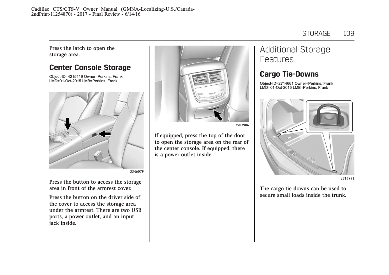 Cadillac CTS/CTS-V Owner Manual (GMNA-Localizing-U.S./Canada-2ndPrint-11254870) - 2017 - Final Review - 6/14/16STORAGE 109Press the latch to open thestorage area.Center Console StorageObject-ID=4215419 Owner=Perkins, FrankLMD=01-Oct-2015 LMB=Perkins, Frank3346079Press the button to access the storagearea in front of the armrest cover.Press the button on the driver side ofthe cover to access the storage areaunder the armrest. There are two USBports, a power outlet, and an inputjack inside.2907906If equipped, press the top of the doorto open the storage area on the rear ofthe center console. If equipped, thereis a power outlet inside.Additional StorageFeaturesCargo Tie-DownsObject-ID=2714661 Owner=Perkins, FrankLMD=01-Oct-2015 LMB=Perkins, Frank2714971The cargo tie-downs can be used tosecure small loads inside the trunk.