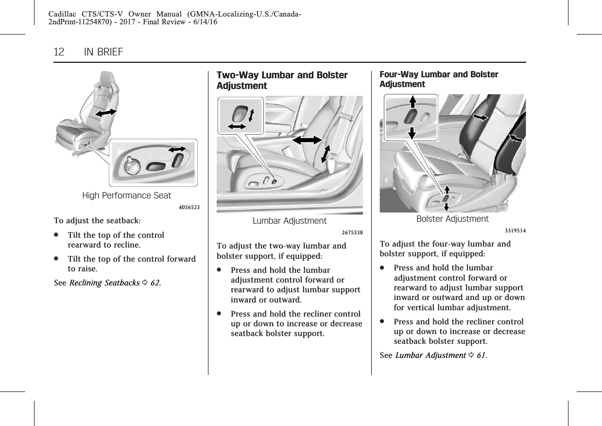 Cadillac CTS/CTS-V Owner Manual (GMNA-Localizing-U.S./Canada-2ndPrint-11254870) - 2017 - Final Review - 6/14/1612 IN BRIEFHigh Performance Seat4056523To adjust the seatback:.Tilt the top of the controlrearward to recline..Tilt the top of the control forwardto raise.See Reclining Seatbacks 062.Two-Way Lumbar and BolsterAdjustmentLumbar Adjustment2675338To adjust the two-way lumbar andbolster support, if equipped:.Press and hold the lumbaradjustment control forward orrearward to adjust lumbar supportinward or outward..Press and hold the recliner controlup or down to increase or decreaseseatback bolster support.Four-Way Lumbar and BolsterAdjustmentBolster Adjustment3319514To adjust the four-way lumbar andbolster support, if equipped:.Press and hold the lumbaradjustment control forward orrearward to adjust lumbar supportinward or outward and up or downfor vertical lumbar adjustment..Press and hold the recliner controlup or down to increase or decreaseseatback bolster support.See Lumbar Adjustment 061.