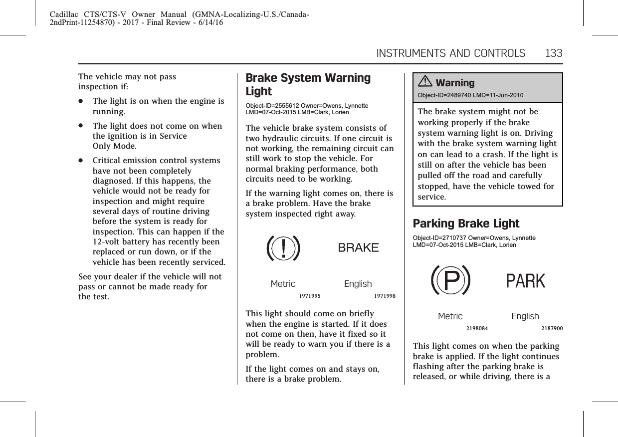 Cadillac CTS/CTS-V Owner Manual (GMNA-Localizing-U.S./Canada-2ndPrint-11254870) - 2017 - Final Review - 6/14/16INSTRUMENTS AND CONTROLS 133The vehicle may not passinspection if:.The light is on when the engine isrunning..The light does not come on whenthe ignition is in ServiceOnly Mode..Critical emission control systemshave not been completelydiagnosed. If this happens, thevehicle would not be ready forinspection and might requireseveral days of routine drivingbefore the system is ready forinspection. This can happen if the12-volt battery has recently beenreplaced or run down, or if thevehicle has been recently serviced.See your dealer if the vehicle will notpass or cannot be made ready forthe test.Brake System WarningLightObject-ID=2555612 Owner=Owens, LynnetteLMD=07-Oct-2015 LMB=Clark, LorienThe vehicle brake system consists oftwo hydraulic circuits. If one circuit isnot working, the remaining circuit canstill work to stop the vehicle. Fornormal braking performance, bothcircuits need to be working.If the warning light comes on, there isa brake problem. Have the brakesystem inspected right away.Metric1971995English1971998This light should come on brieflywhen the engine is started. If it doesnot come on then, have it fixed so itwill be ready to warn you if there is aproblem.If the light comes on and stays on,there is a brake problem.{WarningObject-ID=2489740 LMD=11-Jun-2010The brake system might not beworking properly if the brakesystem warning light is on. Drivingwith the brake system warning lighton can lead to a crash. If the light isstill on after the vehicle has beenpulled off the road and carefullystopped, have the vehicle towed forservice.Parking Brake LightObject-ID=2710737 Owner=Owens, LynnetteLMD=07-Oct-2015 LMB=Clark, LorienMetric2198084English2187900This light comes on when the parkingbrake is applied. If the light continuesflashing after the parking brake isreleased, or while driving, there is a