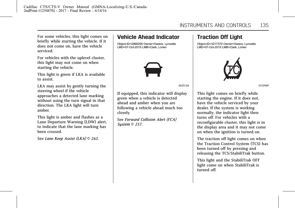 Cadillac CTS/CTS-V Owner Manual (GMNA-Localizing-U.S./Canada-2ndPrint-11254870) - 2017 - Final Review - 6/14/16INSTRUMENTS AND CONTROLS 135For some vehicles, this light comes onbriefly while starting the vehicle. If itdoes not come on, have the vehicleserviced.For vehicles with the uplevel cluster,this light may not come on whenstarting the vehicle.This light is green if LKA is availableto assist.LKA may assist by gently turning thesteering wheel if the vehicleapproaches a detected lane markingwithout using the turn signal in thatdirection. The LKA light will turnamber.This light is amber and flashes as aLane Departure Warning (LDW) alert,to indicate that the lane marking hasbeen crossed.See Lane Keep Assist (LKA) 0263.Vehicle Ahead IndicatorObject-ID=2966258 Owner=Owens, LynnetteLMD=07-Oct-2015 LMB=Clark, Lorien2625124If equipped, this indicator will displaygreen when a vehicle is detectedahead and amber when you arefollowing a vehicle ahead much tooclosely.See Forward Collision Alert (FCA)System 0257.Traction Off LightObject-ID=3217370 Owner=Owens, LynnetteLMD=07-Oct-2015 LMB=Clark, Lorien2153969This light comes on briefly whilestarting the engine. If it does not,have the vehicle serviced by yourdealer. If the system is workingnormally, the indicator light thenturns off. For vehicles with areconfigurable cluster, this light is inthe display area and it may not comeon when the ignition is turned on.The traction off light comes on whenthe Traction Control System (TCS) hasbeen turned off by pressing andreleasing the TCS/StabiliTrak button.This light and the StabiliTrak OFFlight come on when StabiliTrak isturned off.