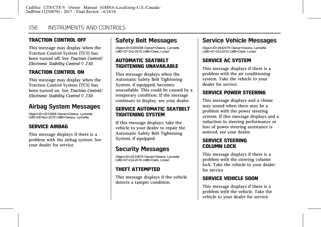 Cadillac CTS/CTS-V Owner Manual (GMNA-Localizing-U.S./Canada-2ndPrint-11254870) - 2017 - Final Review - 6/14/16156 INSTRUMENTS AND CONTROLSTRACTION CONTROL OFFThis message may display when theTraction Control System (TCS) hasbeen turned off. See Traction Control/Electronic Stability Control 0230.TRACTION CONTROL ONThis message may display when theTraction Control System (TCS) hasbeen turned on. See Traction Control/Electronic Stability Control 0230.Airbag System MessagesObject-ID=2210908 Owner=Owens, LynnetteLMD=06-Nov-2015 LMB=Owens, LynnetteSERVICE AIRBAGThis message displays if there is aproblem with the airbag system. Seeyour dealer for service.Safety Belt MessagesObject-ID=3255298 Owner=Owens, LynnetteLMD=07-Oct-2015 LMB=Clark, LorienAUTOMATIC SEATBELTTIGHTENING UNAVAILABLEThis message displays when theAutomatic Safety Belt TighteningSystem, if equipped, becomesunavailable. This could be caused by atemporary condition. If the messagecontinues to display, see your dealer.SERVICE AUTOMATIC SEATBELTTIGHTENING SYSTEMIf this message displays, take thevehicle to your dealer to repair theAutomatic Safety Belt TighteningSystem, if equipped.Security MessagesObject-ID=2210879 Owner=Owens, LynnetteLMD=07-Oct-2015 LMB=Clark, LorienTHEFT ATTEMPTEDThis message displays if the vehicledetects a tamper condition.Service Vehicle MessagesObject-ID=2442375 Owner=Owens, LynnetteLMD=07-Oct-2015 LMB=Clark, LorienSERVICE AC SYSTEMThis message displays if there is aproblem with the air conditioningsystem. Take the vehicle to yourdealer for service.SERVICE POWER STEERINGThis message displays and a chimemay sound when there may be aproblem with the power steeringsystem. If this message displays and areduction in steering performance orloss of power steering assistance isnoticed, see your dealer.SERVICE STEERINGCOLUMN LOCKThis message displays if there is aproblem with the steering columnlock. Take the vehicle to your dealerfor service.SERVICE VEHICLE SOONThis message displays if there is aproblem with the vehicle. Take thevehicle to your dealer for service.