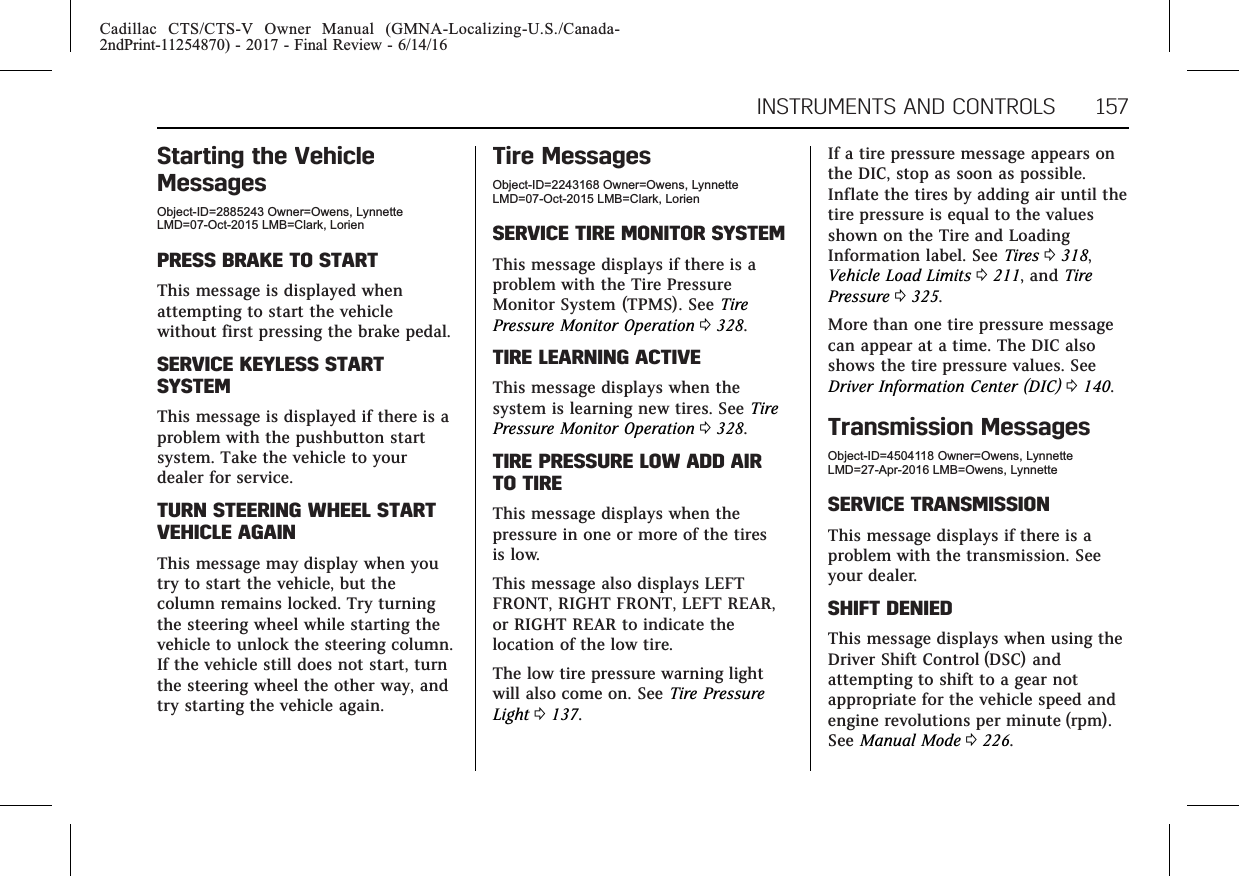 Cadillac CTS/CTS-V Owner Manual (GMNA-Localizing-U.S./Canada-2ndPrint-11254870) - 2017 - Final Review - 6/14/16INSTRUMENTS AND CONTROLS 157Starting the VehicleMessagesObject-ID=2885243 Owner=Owens, LynnetteLMD=07-Oct-2015 LMB=Clark, LorienPRESS BRAKE TO STARTThis message is displayed whenattempting to start the vehiclewithout first pressing the brake pedal.SERVICE KEYLESS STARTSYSTEMThis message is displayed if there is aproblem with the pushbutton startsystem. Take the vehicle to yourdealer for service.TURN STEERING WHEEL STARTVEHICLE AGAINThis message may display when youtry to start the vehicle, but thecolumn remains locked. Try turningthe steering wheel while starting thevehicle to unlock the steering column.If the vehicle still does not start, turnthe steering wheel the other way, andtry starting the vehicle again.Tire MessagesObject-ID=2243168 Owner=Owens, LynnetteLMD=07-Oct-2015 LMB=Clark, LorienSERVICE TIRE MONITOR SYSTEMThis message displays if there is aproblem with the Tire PressureMonitor System (TPMS). See TirePressure Monitor Operation 0328.TIRE LEARNING ACTIVEThis message displays when thesystem is learning new tires. See TirePressure Monitor Operation 0328.TIRE PRESSURE LOW ADD AIRTO TIREThis message displays when thepressure in one or more of the tiresis low.This message also displays LEFTFRONT, RIGHT FRONT, LEFT REAR,or RIGHT REAR to indicate thelocation of the low tire.The low tire pressure warning lightwill also come on. See Tire PressureLight 0137.If a tire pressure message appears onthe DIC, stop as soon as possible.Inflate the tires by adding air until thetire pressure is equal to the valuesshown on the Tire and LoadingInformation label. See Tires 0318,Vehicle Load Limits 0211, and TirePressure 0325.More than one tire pressure messagecan appear at a time. The DIC alsoshows the tire pressure values. SeeDriver Information Center (DIC) 0140.Transmission MessagesObject-ID=4504118 Owner=Owens, LynnetteLMD=27-Apr-2016 LMB=Owens, LynnetteSERVICE TRANSMISSIONThis message displays if there is aproblem with the transmission. Seeyour dealer.SHIFT DENIEDThis message displays when using theDriver Shift Control (DSC) andattempting to shift to a gear notappropriate for the vehicle speed andengine revolutions per minute (rpm).See Manual Mode 0226.