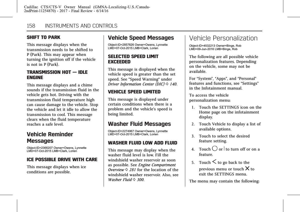 Cadillac CTS/CTS-V Owner Manual (GMNA-Localizing-U.S./Canada-2ndPrint-11254870) - 2017 - Final Review - 6/14/16158 INSTRUMENTS AND CONTROLSSHIFT TO PARKThis message displays when thetransmission needs to be shifted toP (Park). This may appear whenturning the ignition off if the vehicleis not in P (Park).TRANSMISSION HOT —IDLEENGINEThis message displays and a chimesounds if the transmission fluid in thevehicle gets hot. Driving with thetransmission fluid temperature highcan cause damage to the vehicle. Stopthe vehicle and let it idle to allow thetransmission to cool. This messageclears when the fluid temperaturereaches a safe level.Vehicle ReminderMessagesObject-ID=2366207 Owner=Owens, LynnetteLMD=07-Oct-2015 LMB=Clark, LorienICE POSSIBLE DRIVE WITH CAREThis message displays when iceconditions are possible.Vehicle Speed MessagesObject-ID=2857826 Owner=Owens, LynnetteLMD=07-Oct-2015 LMB=Clark, LorienSELECTED SPEED LIMITEXCEEDEDThis message is displayed when thevehicle speed is greater than the setspeed. See &quot;Speed Warning&quot; underDriver Information Center (DIC) 0140.VEHICLE SPEED LIMITEDThis message is displayed undercertain conditions when there is aproblem and the vehicle’s speed isbeing limited.Washer Fluid MessagesObject-ID=2274967 Owner=Owens, LynnetteLMD=07-Oct-2015 LMB=Clark, LorienWASHER FLUID LOW ADD FLUIDThis message may display when thewasher fluid level is low. Fill thewindshield washer reservoir as soonas possible. See Engine CompartmentOverview 0281 for the location of thewindshield washer reservoir. Also, seeWasher Fluid 0300.Vehicle PersonalizationObject-ID=4532213 Owner=Binge, RobLMD=09-Jun-2016 LMB=Binge, RobThe following are all possible vehiclepersonalization features. Dependingon the vehicle, some may not beavailable.For “System”,“Apps”, and “Personal”features and functions, see “Settings”in the Infotainment manual.To access the vehiclepersonalization menu:1. Touch the SETTINGS icon on theHome page on the infotainmentdisplay.2. Touch Vehicle to display a list ofavailable options.3. Touch to select the desiredfeature setting.4. Touch 9or Rto turn off or on afeature.5. Touch Sto go back to theprevious menu or touch ztoexit the SETTINGS menu.The menu may contain the following: