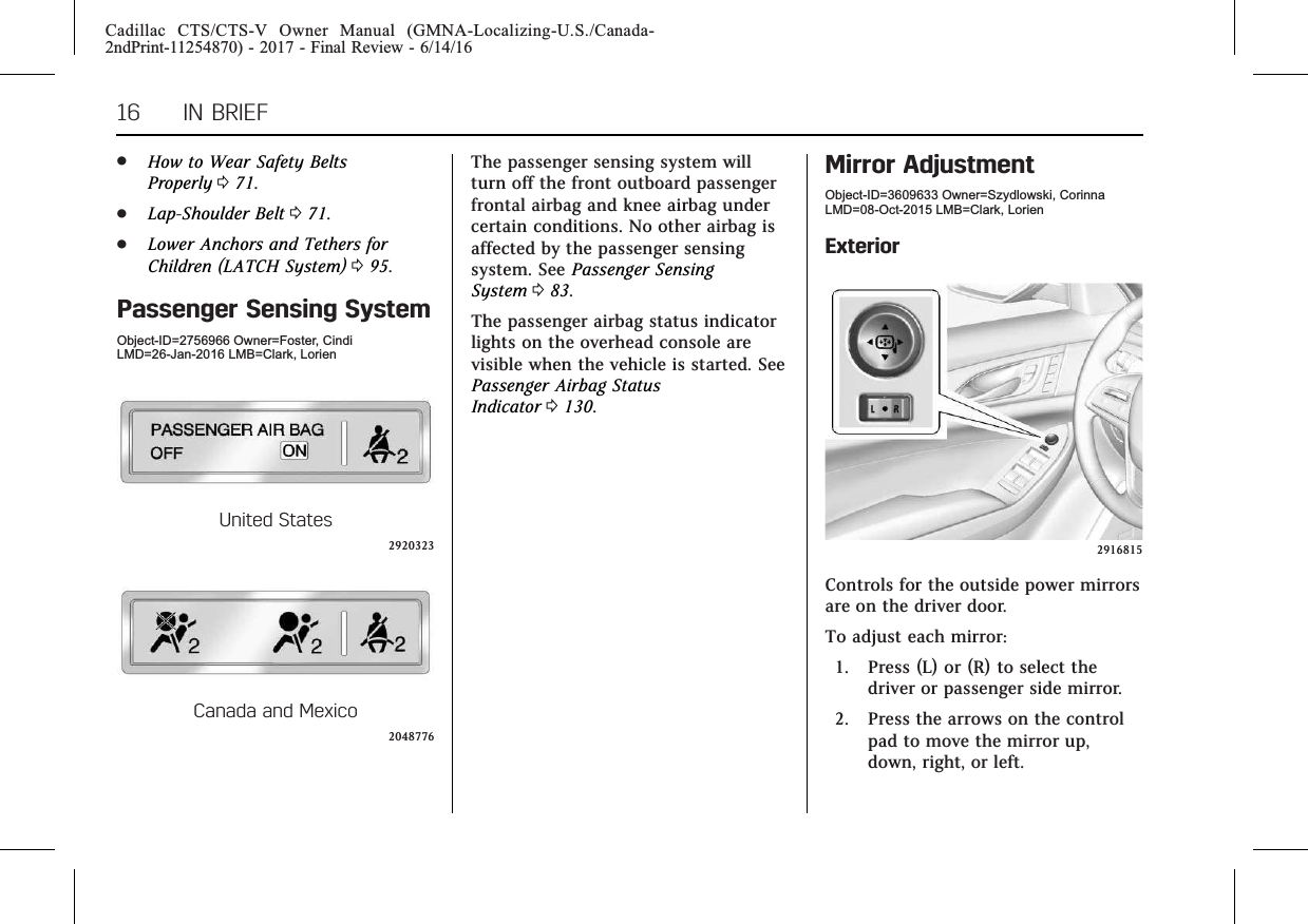 Cadillac CTS/CTS-V Owner Manual (GMNA-Localizing-U.S./Canada-2ndPrint-11254870) - 2017 - Final Review - 6/14/1616 IN BRIEF.How to Wear Safety BeltsProperly 071..Lap-Shoulder Belt 071..Lower Anchors and Tethers forChildren (LATCH System) 095.Passenger Sensing SystemObject-ID=2756966 Owner=Foster, CindiLMD=26-Jan-2016 LMB=Clark, LorienUnited States2920323Canada and Mexico2048776The passenger sensing system willturn off the front outboard passengerfrontal airbag and knee airbag undercertain conditions. No other airbag isaffected by the passenger sensingsystem. See Passenger SensingSystem 083.The passenger airbag status indicatorlights on the overhead console arevisible when the vehicle is started. SeePassenger Airbag StatusIndicator 0130.Mirror AdjustmentObject-ID=3609633 Owner=Szydlowski, CorinnaLMD=08-Oct-2015 LMB=Clark, LorienExterior2916815Controls for the outside power mirrorsare on the driver door.To adjust each mirror:1. Press (L) or (R) to select thedriver or passenger side mirror.2. Press the arrows on the controlpad to move the mirror up,down, right, or left.