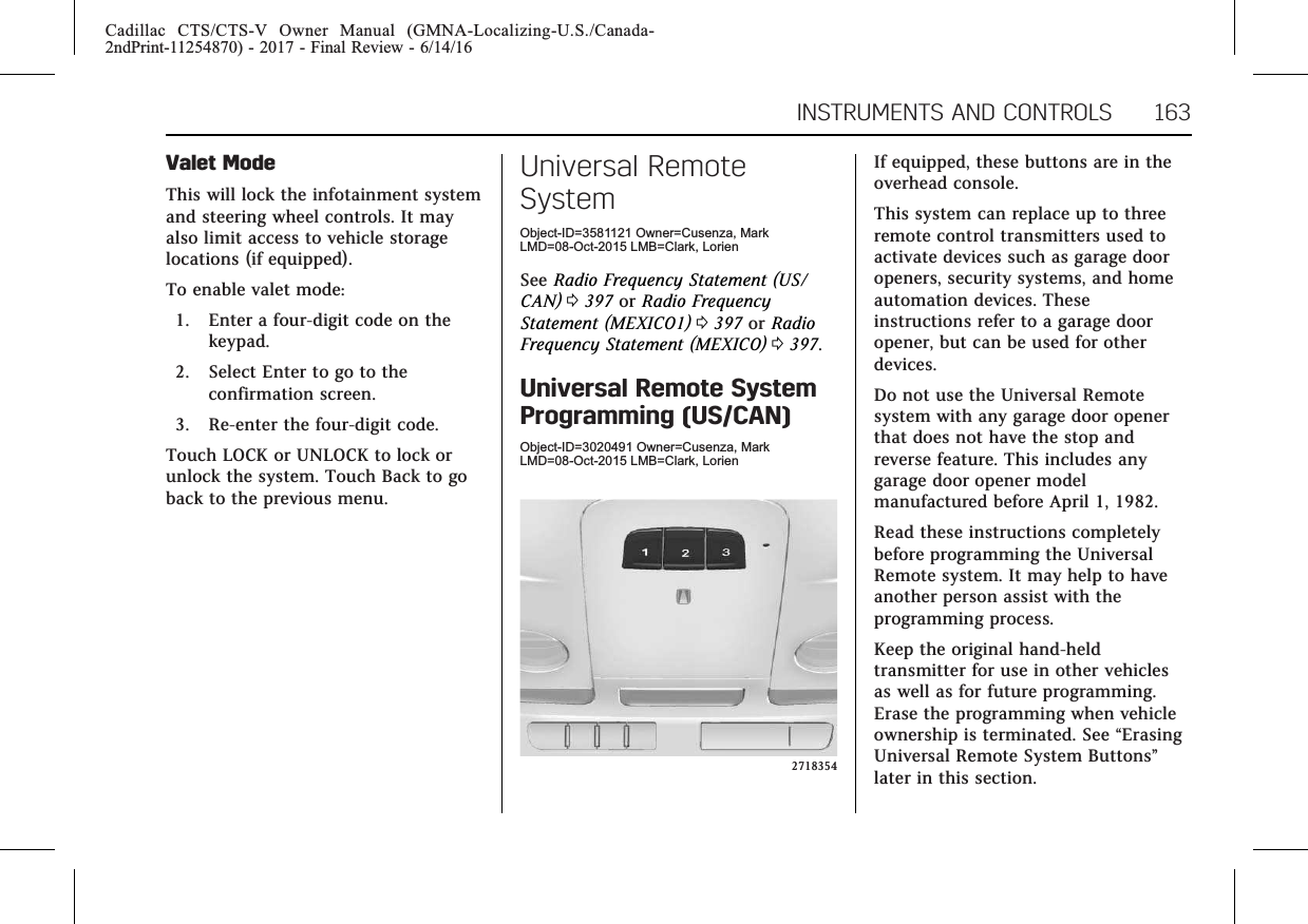 Cadillac CTS/CTS-V Owner Manual (GMNA-Localizing-U.S./Canada-2ndPrint-11254870) - 2017 - Final Review - 6/14/16INSTRUMENTS AND CONTROLS 163Valet ModeThis will lock the infotainment systemand steering wheel controls. It mayalso limit access to vehicle storagelocations (if equipped).To enable valet mode:1. Enter a four-digit code on thekeypad.2. Select Enter to go to theconfirmation screen.3. Re-enter the four-digit code.Touch LOCK or UNLOCK to lock orunlock the system. Touch Back to goback to the previous menu.Universal RemoteSystemObject-ID=3581121 Owner=Cusenza, MarkLMD=08-Oct-2015 LMB=Clark, LorienSee Radio Frequency Statement (US/CAN) 0397 or Radio FrequencyStatement (MEXICO1) 0397 or RadioFrequency Statement (MEXICO) 0397.Universal Remote SystemProgramming (US/CAN)Object-ID=3020491 Owner=Cusenza, MarkLMD=08-Oct-2015 LMB=Clark, Lorien2718354If equipped, these buttons are in theoverhead console.This system can replace up to threeremote control transmitters used toactivate devices such as garage dooropeners, security systems, and homeautomation devices. Theseinstructions refer to a garage dooropener, but can be used for otherdevices.Do not use the Universal Remotesystem with any garage door openerthat does not have the stop andreverse feature. This includes anygarage door opener modelmanufactured before April 1, 1982.Read these instructions completelybefore programming the UniversalRemote system. It may help to haveanother person assist with theprogramming process.Keep the original hand-heldtransmitter for use in other vehiclesas well as for future programming.Erase the programming when vehicleownership is terminated. See “ErasingUniversal Remote System Buttons”later in this section.