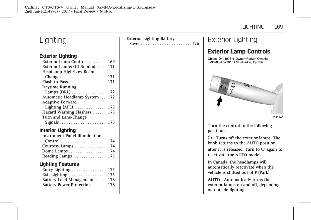 Cadillac CTS/CTS-V Owner Manual (GMNA-Localizing-U.S./Canada-2ndPrint-11254870) - 2017 - Final Review - 6/14/16LIGHTING 169LightingExterior LightingExterior Lamp Controls . . . . . . . . . . 169Exterior Lamps Off Reminder . . . 171Headlamp High/Low-BeamChanger . . . . . . . . . . . . . . . . . . . . . . . . . . 171Flash-to-Pass . . . . . . . . . . . . . . . . . . . . . 171Daytime RunningLamps (DRL) . . . . . . . . . . . . . . . . . . . . 172Automatic Headlamp System . . . 172Adaptive ForwardLighting (AFL) . . . . . . . . . . . . . . . . . . 173Hazard Warning Flashers . . . . . . . . 173Turn and Lane-ChangeSignals . . . . . . . . . . . . . . . . . . . . . . . . . . . 173Interior LightingInstrument Panel IlluminationControl . . . . . . . . . . . . . . . . . . . . . . . . . . 174Courtesy Lamps . . . . . . . . . . . . . . . . . . 174Dome Lamps . . . . . . . . . . . . . . . . . . . . . 174Reading Lamps . . . . . . . . . . . . . . . . . . . 175Lighting FeaturesEntry Lighting . . . . . . . . . . . . . . . . . . . . 175Exit Lighting . . . . . . . . . . . . . . . . . . . . . . 175Battery Load Management . . . . . . 176Battery Power Protection . . . . . . . . 176Exterior Lighting BatterySaver . . . . . . . . . . . . . . . . . . . . . . . . . . . . . 176 Exterior LightingExterior Lamp ControlsObject-ID=4490316 Owner=Parker, CynthiaLMD=08-Apr-2016 LMB=Parker, Cynthia2742865Turn the control to the followingpositions:O:Turns off the exterior lamps. Theknob returns to the AUTO positionafter it is released. Turn to Oagain toreactivate the AUTO mode.In Canada, the headlamps willautomatically reactivate when thevehicle is shifted out of P (Park).AUTO : Automatically turns theexterior lamps on and off, dependingon outside lighting.
