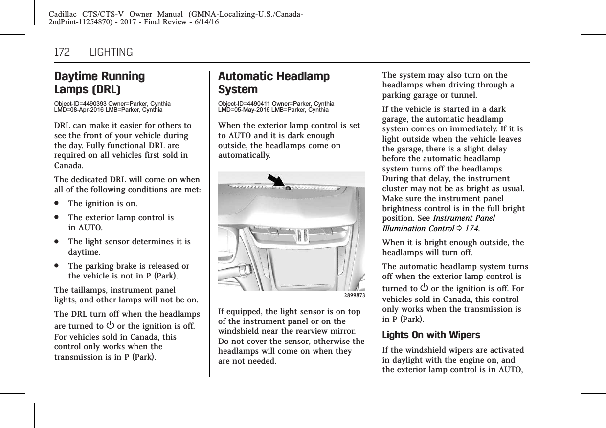 Cadillac CTS/CTS-V Owner Manual (GMNA-Localizing-U.S./Canada-2ndPrint-11254870) - 2017 - Final Review - 6/14/16172 LIGHTINGDaytime RunningLamps (DRL)Object-ID=4490393 Owner=Parker, CynthiaLMD=08-Apr-2016 LMB=Parker, CynthiaDRL can make it easier for others tosee the front of your vehicle duringthe day. Fully functional DRL arerequired on all vehicles first sold inCanada.The dedicated DRL will come on whenall of the following conditions are met:.The ignition is on..The exterior lamp control isin AUTO..The light sensor determines it isdaytime..The parking brake is released orthe vehicle is not in P (Park).The taillamps, instrument panellights, and other lamps will not be on.The DRL turn off when the headlampsare turned to Oor the ignition is off.For vehicles sold in Canada, thiscontrol only works when thetransmission is in P (Park).Automatic HeadlampSystemObject-ID=4490411 Owner=Parker, CynthiaLMD=05-May-2016 LMB=Parker, CynthiaWhen the exterior lamp control is setto AUTO and it is dark enoughoutside, the headlamps come onautomatically.2899873If equipped, the light sensor is on topof the instrument panel or on thewindshield near the rearview mirror.Do not cover the sensor, otherwise theheadlamps will come on when theyare not needed.The system may also turn on theheadlamps when driving through aparking garage or tunnel.If the vehicle is started in a darkgarage, the automatic headlampsystem comes on immediately. If it islight outside when the vehicle leavesthe garage, there is a slight delaybefore the automatic headlampsystem turns off the headlamps.During that delay, the instrumentcluster may not be as bright as usual.Make sure the instrument panelbrightness control is in the full brightposition. See Instrument PanelIllumination Control 0174.When it is bright enough outside, theheadlamps will turn off.The automatic headlamp system turnsoff when the exterior lamp control isturned to Oor the ignition is off. Forvehicles sold in Canada, this controlonly works when the transmission isin P (Park).Lights On with WipersIf the windshield wipers are activatedin daylight with the engine on, andthe exterior lamp control is in AUTO,