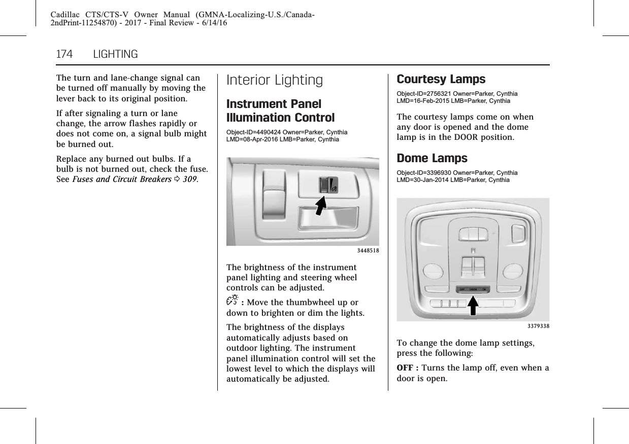 Cadillac CTS/CTS-V Owner Manual (GMNA-Localizing-U.S./Canada-2ndPrint-11254870) - 2017 - Final Review - 6/14/16174 LIGHTINGThe turn and lane-change signal canbe turned off manually by moving thelever back to its original position.If after signaling a turn or lanechange, the arrow flashes rapidly ordoes not come on, a signal bulb mightbe burned out.Replace any burned out bulbs. If abulb is not burned out, check the fuse.See Fuses and Circuit Breakers 0309.Interior LightingInstrument PanelIllumination ControlObject-ID=4490424 Owner=Parker, CynthiaLMD=08-Apr-2016 LMB=Parker, Cynthia3448518The brightness of the instrumentpanel lighting and steering wheelcontrols can be adjusted.D:Move the thumbwheel up ordown to brighten or dim the lights.The brightness of the displaysautomatically adjusts based onoutdoor lighting. The instrumentpanel illumination control will set thelowest level to which the displays willautomatically be adjusted.Courtesy LampsObject-ID=2756321 Owner=Parker, CynthiaLMD=16-Feb-2015 LMB=Parker, CynthiaThe courtesy lamps come on whenany door is opened and the domelamp is in the DOOR position.Dome LampsObject-ID=3396930 Owner=Parker, CynthiaLMD=30-Jan-2014 LMB=Parker, Cynthia3379338To change the dome lamp settings,press the following:OFF : Turns the lamp off, even when adoor is open.