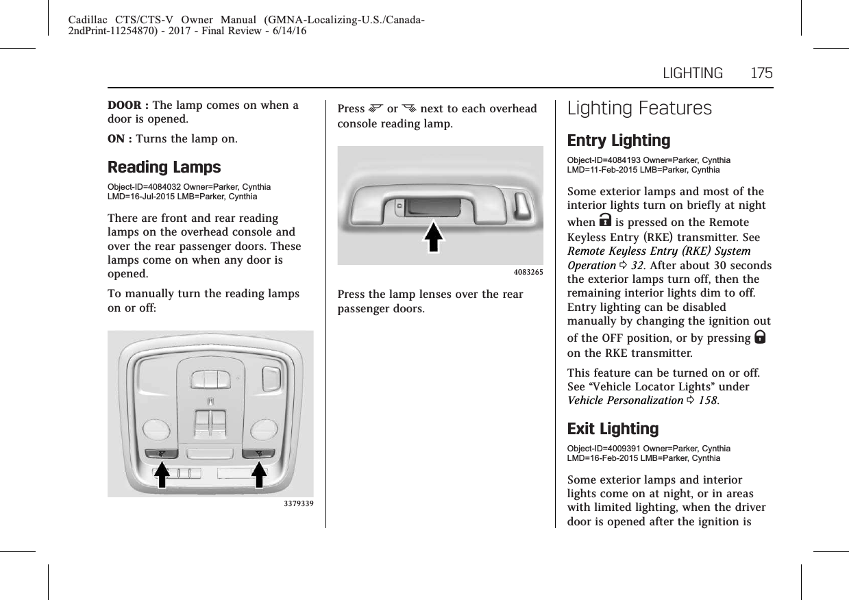 Cadillac CTS/CTS-V Owner Manual (GMNA-Localizing-U.S./Canada-2ndPrint-11254870) - 2017 - Final Review - 6/14/16LIGHTING 175DOOR : The lamp comes on when adoor is opened.ON : Turns the lamp on.Reading LampsObject-ID=4084032 Owner=Parker, CynthiaLMD=16-Jul-2015 LMB=Parker, CynthiaThere are front and rear readinglamps on the overhead console andover the rear passenger doors. Theselamps come on when any door isopened.To manually turn the reading lampson or off:3379339Press mor nnext to each overheadconsole reading lamp.4083265Press the lamp lenses over the rearpassenger doors.Lighting FeaturesEntry LightingObject-ID=4084193 Owner=Parker, CynthiaLMD=11-Feb-2015 LMB=Parker, CynthiaSome exterior lamps and most of theinterior lights turn on briefly at nightwhen Kis pressed on the RemoteKeyless Entry (RKE) transmitter. SeeRemote Keyless Entry (RKE) SystemOperation 032. After about 30 secondsthe exterior lamps turn off, then theremaining interior lights dim to off.Entry lighting can be disabledmanually by changing the ignition outof the OFF position, or by pressing Qon the RKE transmitter.This feature can be turned on or off.See “Vehicle Locator Lights”underVehicle Personalization 0158.Exit LightingObject-ID=4009391 Owner=Parker, CynthiaLMD=16-Feb-2015 LMB=Parker, CynthiaSome exterior lamps and interiorlights come on at night, or in areaswith limited lighting, when the driverdoor is opened after the ignition is