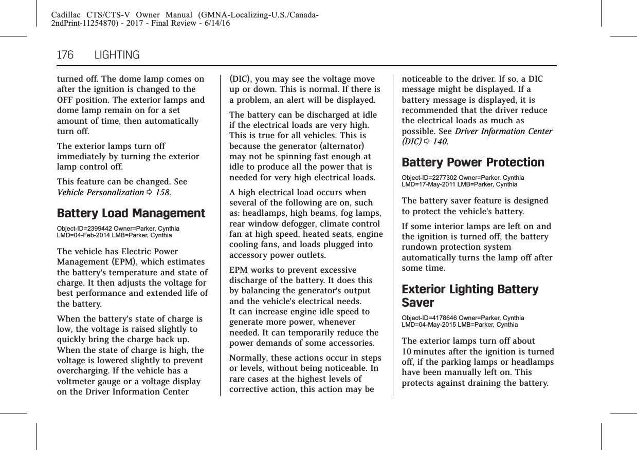 Cadillac CTS/CTS-V Owner Manual (GMNA-Localizing-U.S./Canada-2ndPrint-11254870) - 2017 - Final Review - 6/14/16176 LIGHTINGturned off. The dome lamp comes onafter the ignition is changed to theOFF position. The exterior lamps anddome lamp remain on for a setamount of time, then automaticallyturn off.The exterior lamps turn offimmediately by turning the exteriorlamp control off.This feature can be changed. SeeVehicle Personalization 0158.Battery Load ManagementObject-ID=2399442 Owner=Parker, CynthiaLMD=04-Feb-2014 LMB=Parker, CynthiaThe vehicle has Electric PowerManagement (EPM), which estimatesthe battery&apos;s temperature and state ofcharge. It then adjusts the voltage forbest performance and extended life ofthe battery.When the battery&apos;s state of charge islow, the voltage is raised slightly toquickly bring the charge back up.When the state of charge is high, thevoltage is lowered slightly to preventovercharging. If the vehicle has avoltmeter gauge or a voltage displayon the Driver Information Center(DIC), you may see the voltage moveup or down. This is normal. If there isa problem, an alert will be displayed.The battery can be discharged at idleif the electrical loads are very high.This is true for all vehicles. This isbecause the generator (alternator)may not be spinning fast enough atidle to produce all the power that isneeded for very high electrical loads.A high electrical load occurs whenseveral of the following are on, suchas: headlamps, high beams, fog lamps,rear window defogger, climate controlfan at high speed, heated seats, enginecooling fans, and loads plugged intoaccessory power outlets.EPM works to prevent excessivedischarge of the battery. It does thisby balancing the generator&apos;s outputand the vehicle&apos;s electrical needs.It can increase engine idle speed togenerate more power, wheneverneeded. It can temporarily reduce thepower demands of some accessories.Normally, these actions occur in stepsor levels, without being noticeable. Inrare cases at the highest levels ofcorrective action, this action may benoticeable to the driver. If so, a DICmessage might be displayed. If abattery message is displayed, it isrecommended that the driver reducethe electrical loads as much aspossible. See Driver Information Center(DIC) 0140.Battery Power ProtectionObject-ID=2277302 Owner=Parker, CynthiaLMD=17-May-2011 LMB=Parker, CynthiaThe battery saver feature is designedto protect the vehicle&apos;s battery.If some interior lamps are left on andthe ignition is turned off, the batteryrundown protection systemautomatically turns the lamp off aftersome time.Exterior Lighting BatterySaverObject-ID=4178646 Owner=Parker, CynthiaLMD=04-May-2015 LMB=Parker, CynthiaThe exterior lamps turn off about10 minutes after the ignition is turnedoff, if the parking lamps or headlampshave been manually left on. Thisprotects against draining the battery.