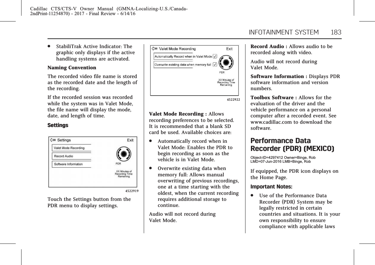 Cadillac CTS/CTS-V Owner Manual (GMNA-Localizing-U.S./Canada-2ndPrint-11254870) - 2017 - Final Review - 6/14/16INFOTAINMENT SYSTEM 183.StabiliTrak Active Indicator: Thegraphic only displays if the activehandling systems are activated.Naming ConventionThe recorded video file name is storedas the recorded date and the length ofthe recording.If the recorded session was recordedwhile the system was in Valet Mode,the file name will display the mode,date, and length of time.Settings4522919Touch the Settings button from thePDR menu to display settings.4522922Valet Mode Recording : Allowsrecording preferences to be selected.It is recommended that a blank SDcard be used. Available choices are:.Automatically record when inValet Mode: Enables the PDR tobegin recording as soon as thevehicle is in Valet Mode..Overwrite existing data whenmemory full: Allows manualoverwriting of previous recordings,one at a time starting with theoldest, when the current recordingrequires additional storage tocontinue.Audio will not record duringValet Mode.Record Audio : Allows audio to berecorded along with video.Audio will not record duringValet Mode.Software Information : Displays PDRsoftware information and versionnumbers.Toolbox Software : Allows for theevaluation of the driver and thevehicle performance on a personalcomputer after a recorded event. Seewww.cadillac.com to download thesoftware.Performance DataRecorder (PDR) (MEXICO)Object-ID=4297412 Owner=Binge, RobLMD=07-Jun-2016 LMB=Binge, RobIf equipped, the PDR icon displays onthe Home Page.Important Notes:.Use of the Performance DataRecorder (PDR) System may belegally restricted in certaincountries and situations. It is yourown responsibility to ensurecompliance with applicable laws