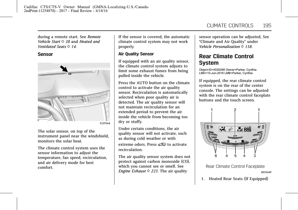 Cadillac CTS/CTS-V Owner Manual (GMNA-Localizing-U.S./Canada-2ndPrint-11254870) - 2017 - Final Review - 6/14/16CLIMATE CONTROLS 195during a remote start. See RemoteVehicle Start 038 and Heated andVentilated Seats 014.Sensor3229364The solar sensor, on top of theinstrument panel near the windshield,monitors the solar heat.The climate control system uses thesensor information to adjust thetemperature, fan speed, recirculation,and air delivery mode for bestcomfort.If the sensor is covered, the automaticclimate control system may not workproperly.Air Quality SensorIf equipped with an air quality sensor,the climate control system adjusts tolimit some exhaust fumes from beingpulled inside the vehicle.Press the AUTO button on the climatecontrol to activate the air qualitysensor. Recirculation is automaticallyselected when poor quality air isdetected. The air quality sensor willnot maintain recirculation for anextended period to prevent the airinside the vehicle from becoming toodry or stuffy.Under certain conditions, the airquality sensor will not activate, suchas during cold weather or withextreme odors. Press @to activaterecirculation.The air quality sensor system does notprotect against carbon monoxide (CO),which you cannot see or smell. SeeEngine Exhaust 0223. The air qualitysensor operation can be adjusted, See“Climate and Air Quality”underVehicle Personalization 0158.Rear Climate ControlSystemObject-ID=4535298 Owner=Parker, CynthiaLMD=10-Jun-2016 LMB=Parker, CynthiaIf equipped, the rear climate controlsystem is on the rear of the centerconsole. The settings can be adjustedwith the rear climate control faceplatebuttons and the touch screen.Rear Climate Control Faceplate40326491. Heated Rear Seats (If Equipped)