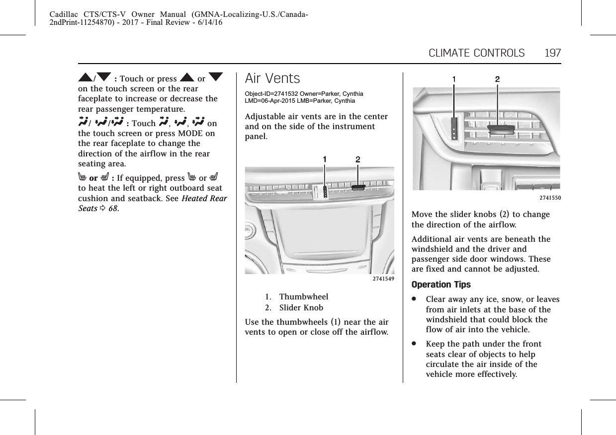 Cadillac CTS/CTS-V Owner Manual (GMNA-Localizing-U.S./Canada-2ndPrint-11254870) - 2017 - Final Review - 6/14/16CLIMATE CONTROLS 197M/N:Touch or press Mor Non the touch screen or the rearfaceplate to increase or decrease therear passenger temperature.Y/[/\:Touch Y,[,\onthe touch screen or press MODE onthe rear faceplate to change thedirection of the airflow in the rearseating area.Mor L:If equipped, press Mor Lto heat the left or right outboard seatcushion and seatback. See Heated RearSeats 068.Air VentsObject-ID=2741532 Owner=Parker, CynthiaLMD=06-Apr-2015 LMB=Parker, CynthiaAdjustable air vents are in the centerand on the side of the instrumentpanel.27415491. Thumbwheel2. Slider KnobUse the thumbwheels (1) near the airvents to open or close off the airflow.2741550Move the slider knobs (2) to changethe direction of the airflow.Additional air vents are beneath thewindshield and the driver andpassenger side door windows. Theseare fixed and cannot be adjusted.Operation Tips.Clear away any ice, snow, or leavesfrom air inlets at the base of thewindshield that could block theflow of air into the vehicle..Keep the path under the frontseats clear of objects to helpcirculate the air inside of thevehicle more effectively.