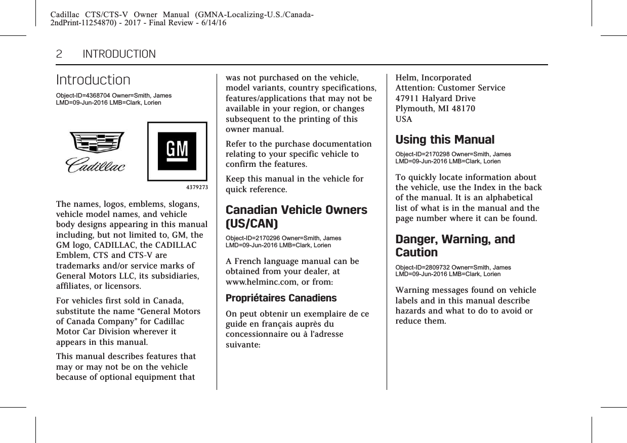 Cadillac CTS/CTS-V Owner Manual (GMNA-Localizing-U.S./Canada-2ndPrint-11254870) - 2017 - Final Review - 6/14/162 INTRODUCTIONIntroductionObject-ID=4368704 Owner=Smith, JamesLMD=09-Jun-2016 LMB=Clark, Lorien4379273The names, logos, emblems, slogans,vehicle model names, and vehiclebody designs appearing in this manualincluding, but not limited to, GM, theGM logo, CADILLAC, the CADILLACEmblem, CTS and CTS-V aretrademarks and/or service marks ofGeneral Motors LLC, its subsidiaries,affiliates, or licensors.For vehicles first sold in Canada,substitute the name “General Motorsof Canada Company”for CadillacMotor Car Division wherever itappears in this manual.This manual describes features thatmay or may not be on the vehiclebecause of optional equipment thatwas not purchased on the vehicle,model variants, country specifications,features/applications that may not beavailable in your region, or changessubsequent to the printing of thisowner manual.Refer to the purchase documentationrelating to your specific vehicle toconfirm the features.Keep this manual in the vehicle forquick reference.Canadian Vehicle Owners(US/CAN)Object-ID=2170296 Owner=Smith, JamesLMD=09-Jun-2016 LMB=Clark, LorienA French language manual can beobtained from your dealer, atwww.helminc.com, or from:Propriétaires CanadiensOn peut obtenir un exemplaire de ceguide en français auprès duconcessionnaire ou à l&apos;adressesuivante:Helm, IncorporatedAttention: Customer Service47911 Halyard DrivePlymouth, MI 48170USAUsing this ManualObject-ID=2170298 Owner=Smith, JamesLMD=09-Jun-2016 LMB=Clark, LorienTo quickly locate information aboutthe vehicle, use the Index in the backof the manual. It is an alphabeticallist of what is in the manual and thepage number where it can be found.Danger, Warning, andCautionObject-ID=2809732 Owner=Smith, JamesLMD=09-Jun-2016 LMB=Clark, LorienWarning messages found on vehiclelabels and in this manual describehazards and what to do to avoid orreduce them.