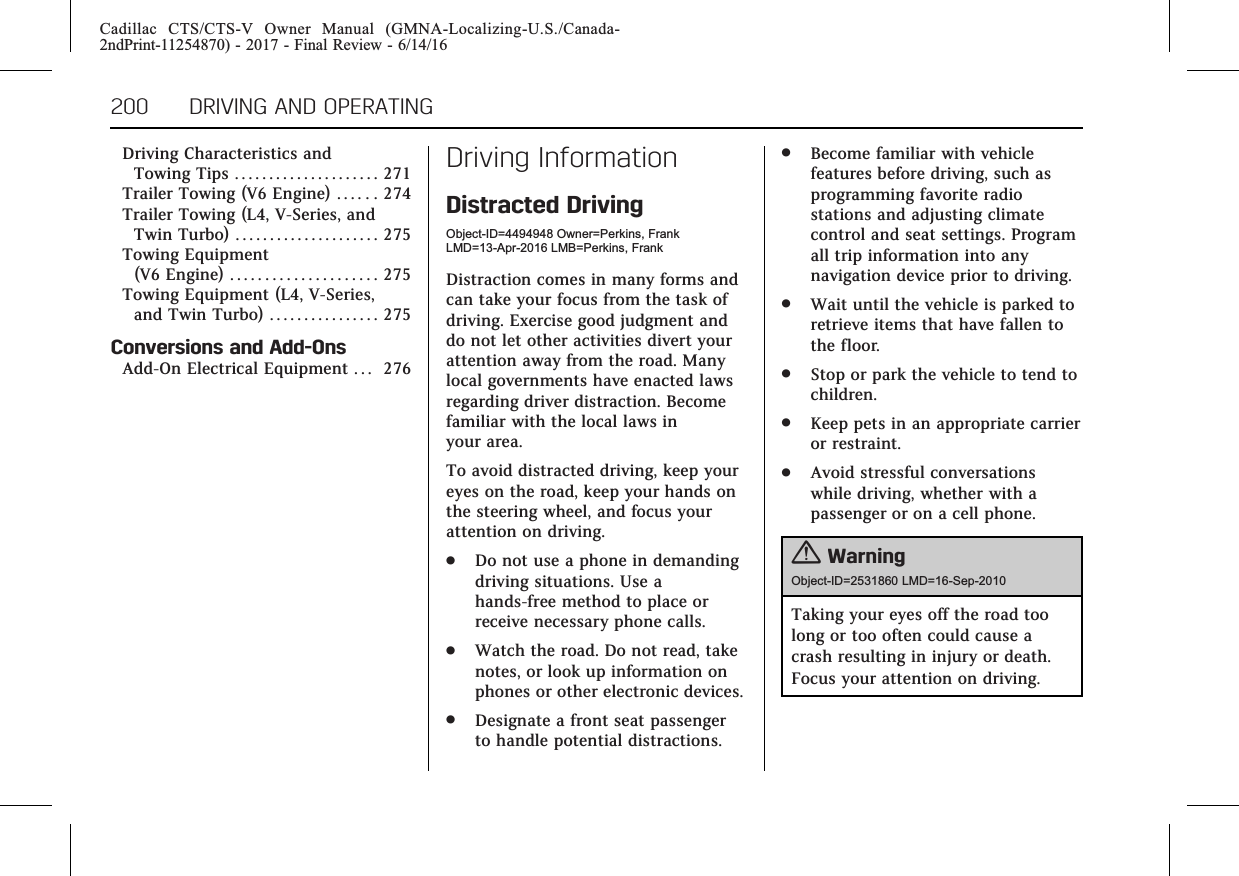 Cadillac CTS/CTS-V Owner Manual (GMNA-Localizing-U.S./Canada-2ndPrint-11254870) - 2017 - Final Review - 6/14/16200 DRIVING AND OPERATINGDriving Characteristics andTowing Tips . . . . . . . . . . . . . . . . . . . . . 271Trailer Towing (V6 Engine) . . . . . . 274Trailer Towing (L4, V-Series, andTwin Turbo) . . . . . . . . . . . . . . . . . . . . . 275Towing Equipment(V6 Engine) . . . . . . . . . . . . . . . . . . . . . 275Towing Equipment (L4, V-Series,and Twin Turbo) . . . . . . . . . . . . . . . . 275Conversions and Add-OnsAdd-On Electrical Equipment . . . 276Driving InformationDistracted DrivingObject-ID=4494948 Owner=Perkins, FrankLMD=13-Apr-2016 LMB=Perkins, FrankDistraction comes in many forms andcan take your focus from the task ofdriving. Exercise good judgment anddo not let other activities divert yourattention away from the road. Manylocal governments have enacted lawsregarding driver distraction. Becomefamiliar with the local laws inyour area.To avoid distracted driving, keep youreyes on the road, keep your hands onthe steering wheel, and focus yourattention on driving..Do not use a phone in demandingdriving situations. Use ahands-free method to place orreceive necessary phone calls..Watch the road. Do not read, takenotes, or look up information onphones or other electronic devices..Designate a front seat passengerto handle potential distractions..Become familiar with vehiclefeatures before driving, such asprogramming favorite radiostations and adjusting climatecontrol and seat settings. Programall trip information into anynavigation device prior to driving..Wait until the vehicle is parked toretrieve items that have fallen tothe floor..Stop or park the vehicle to tend tochildren..Keep pets in an appropriate carrieror restraint..Avoid stressful conversationswhile driving, whether with apassenger or on a cell phone.{WarningObject-ID=2531860 LMD=16-Sep-2010Taking your eyes off the road toolong or too often could cause acrash resulting in injury or death.Focus your attention on driving.