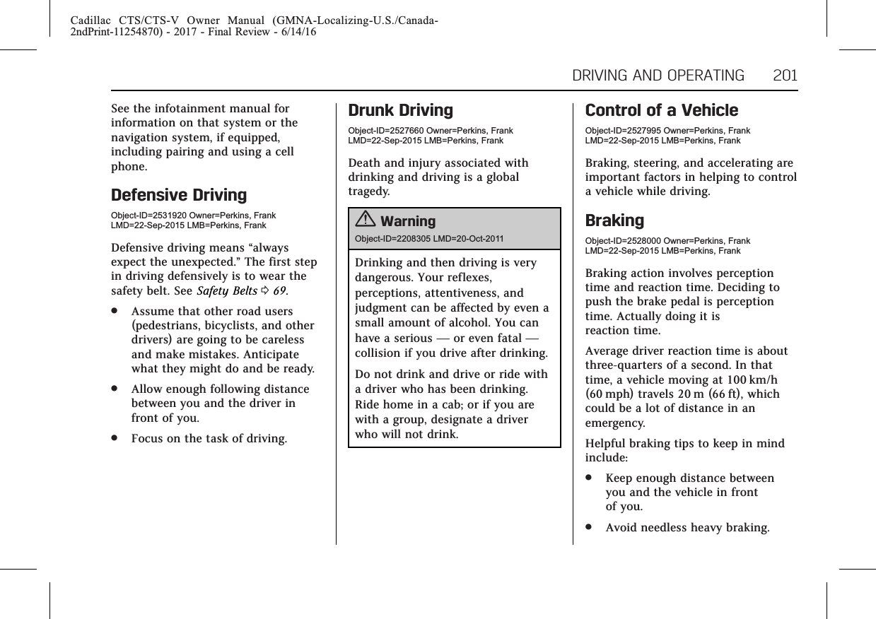 Cadillac CTS/CTS-V Owner Manual (GMNA-Localizing-U.S./Canada-2ndPrint-11254870) - 2017 - Final Review - 6/14/16DRIVING AND OPERATING 201See the infotainment manual forinformation on that system or thenavigation system, if equipped,including pairing and using a cellphone.Defensive DrivingObject-ID=2531920 Owner=Perkins, FrankLMD=22-Sep-2015 LMB=Perkins, FrankDefensive driving means “alwaysexpect the unexpected.”The first stepin driving defensively is to wear thesafety belt. See Safety Belts 069..Assume that other road users(pedestrians, bicyclists, and otherdrivers) are going to be carelessand make mistakes. Anticipatewhat they might do and be ready..Allow enough following distancebetween you and the driver infront of you..Focus on the task of driving.Drunk DrivingObject-ID=2527660 Owner=Perkins, FrankLMD=22-Sep-2015 LMB=Perkins, FrankDeath and injury associated withdrinking and driving is a globaltragedy.{WarningObject-ID=2208305 LMD=20-Oct-2011Drinking and then driving is verydangerous. Your reflexes,perceptions, attentiveness, andjudgment can be affected by even asmall amount of alcohol. You canhave a serious —or even fatal —collision if you drive after drinking.Do not drink and drive or ride witha driver who has been drinking.Ride home in a cab; or if you arewith a group, designate a driverwho will not drink.Control of a VehicleObject-ID=2527995 Owner=Perkins, FrankLMD=22-Sep-2015 LMB=Perkins, FrankBraking, steering, and accelerating areimportant factors in helping to controla vehicle while driving.BrakingObject-ID=2528000 Owner=Perkins, FrankLMD=22-Sep-2015 LMB=Perkins, FrankBraking action involves perceptiontime and reaction time. Deciding topush the brake pedal is perceptiontime. Actually doing it isreaction time.Average driver reaction time is aboutthree-quarters of a second. In thattime, a vehicle moving at 100 km/h(60 mph) travels 20 m (66 ft), whichcould be a lot of distance in anemergency.Helpful braking tips to keep in mindinclude:.Keep enough distance betweenyou and the vehicle in frontof you..Avoid needless heavy braking.