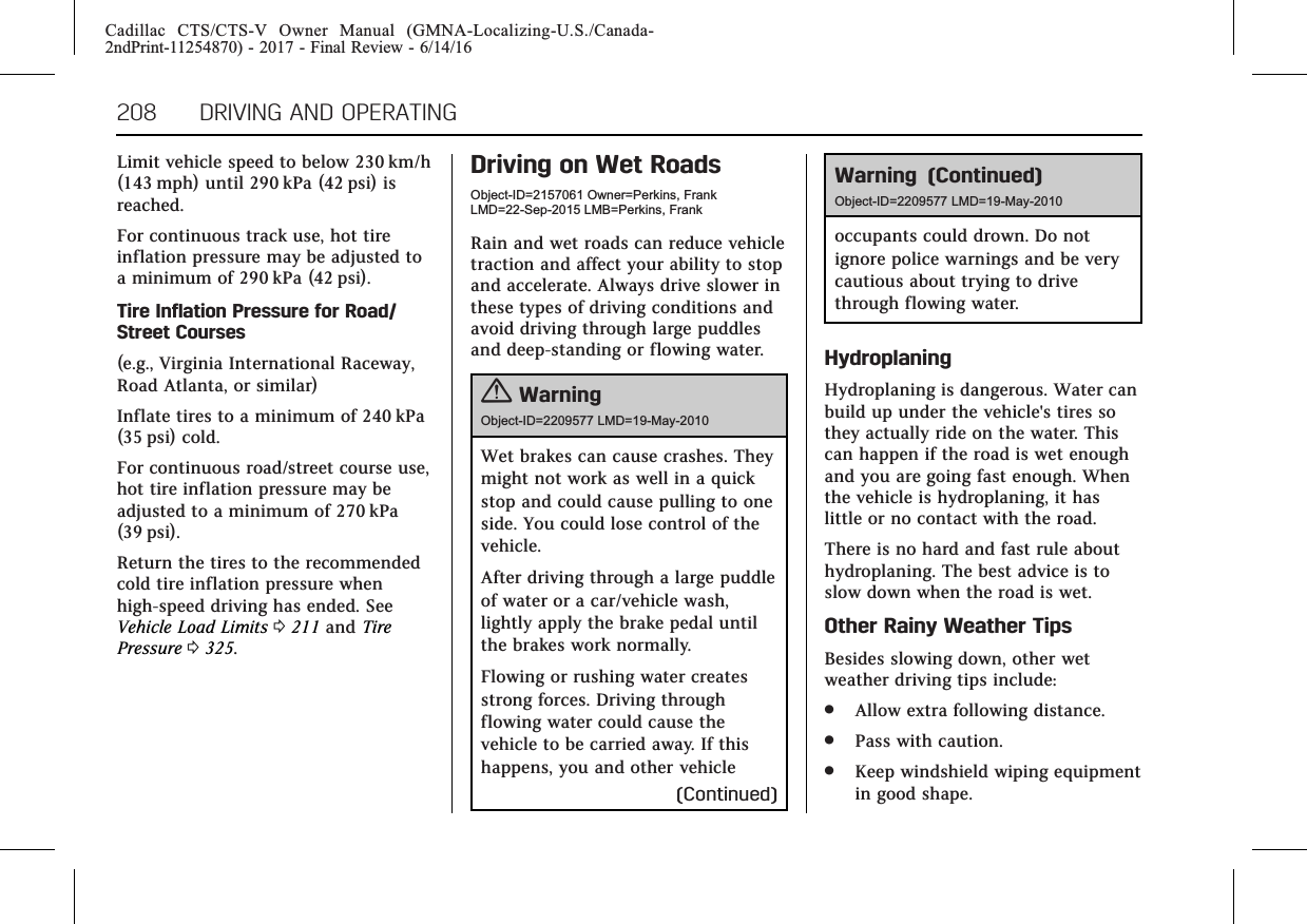 Cadillac CTS/CTS-V Owner Manual (GMNA-Localizing-U.S./Canada-2ndPrint-11254870) - 2017 - Final Review - 6/14/16208 DRIVING AND OPERATINGLimit vehicle speed to below 230 km/h(143 mph) until 290 kPa (42 psi) isreached.For continuous track use, hot tireinflation pressure may be adjusted toa minimum of 290 kPa (42 psi).Tire Inflation Pressure for Road/Street Courses(e.g., Virginia International Raceway,Road Atlanta, or similar)Inflate tires to a minimum of 240 kPa(35 psi) cold.For continuous road/street course use,hot tire inflation pressure may beadjusted to a minimum of 270 kPa(39 psi).Return the tires to the recommendedcold tire inflation pressure whenhigh-speed driving has ended. SeeVehicle Load Limits 0211 and TirePressure 0325.Driving on Wet RoadsObject-ID=2157061 Owner=Perkins, FrankLMD=22-Sep-2015 LMB=Perkins, FrankRain and wet roads can reduce vehicletraction and affect your ability to stopand accelerate. Always drive slower inthese types of driving conditions andavoid driving through large puddlesand deep-standing or flowing water.{WarningObject-ID=2209577 LMD=19-May-2010Wet brakes can cause crashes. Theymight not work as well in a quickstop and could cause pulling to oneside. You could lose control of thevehicle.After driving through a large puddleof water or a car/vehicle wash,lightly apply the brake pedal untilthe brakes work normally.Flowing or rushing water createsstrong forces. Driving throughflowing water could cause thevehicle to be carried away. If thishappens, you and other vehicle(Continued)Warning (Continued)Object-ID=2209577 LMD=19-May-2010occupants could drown. Do notignore police warnings and be verycautious about trying to drivethrough flowing water.HydroplaningHydroplaning is dangerous. Water canbuild up under the vehicle&apos;s tires sothey actually ride on the water. Thiscan happen if the road is wet enoughand you are going fast enough. Whenthe vehicle is hydroplaning, it haslittle or no contact with the road.There is no hard and fast rule abouthydroplaning. The best advice is toslow down when the road is wet.Other Rainy Weather TipsBesides slowing down, other wetweather driving tips include:.Allow extra following distance..Pass with caution..Keep windshield wiping equipmentin good shape.