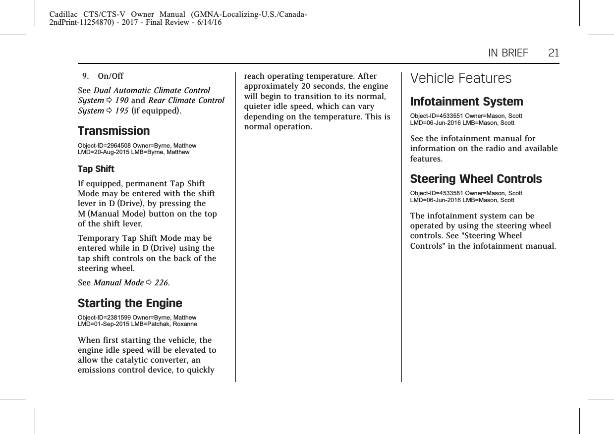 Cadillac CTS/CTS-V Owner Manual (GMNA-Localizing-U.S./Canada-2ndPrint-11254870) - 2017 - Final Review - 6/14/16IN BRIEF 219. On/OffSee Dual Automatic Climate ControlSystem 0190 and Rear Climate ControlSystem 0195 (if equipped).TransmissionObject-ID=2964508 Owner=Byrne, MatthewLMD=20-Aug-2015 LMB=Byrne, MatthewTap ShiftIf equipped, permanent Tap ShiftMode may be entered with the shiftlever in D (Drive), by pressing theM (Manual Mode) button on the topof the shift lever.Temporary Tap Shift Mode may beentered while in D (Drive) using thetap shift controls on the back of thesteering wheel.See Manual Mode 0226.Starting the EngineObject-ID=2381599 Owner=Byrne, MatthewLMD=01-Sep-2015 LMB=Patchak, RoxanneWhen first starting the vehicle, theengine idle speed will be elevated toallow the catalytic converter, anemissions control device, to quicklyreach operating temperature. Afterapproximately 20 seconds, the enginewill begin to transition to its normal,quieter idle speed, which can varydepending on the temperature. This isnormal operation.Vehicle FeaturesInfotainment SystemObject-ID=4533551 Owner=Mason, ScottLMD=06-Jun-2016 LMB=Mason, ScottSee the infotainment manual forinformation on the radio and availablefeatures.Steering Wheel ControlsObject-ID=4533581 Owner=Mason, ScottLMD=06-Jun-2016 LMB=Mason, ScottThe infotainment system can beoperated by using the steering wheelcontrols. See &quot;Steering WheelControls&quot; in the infotainment manual.