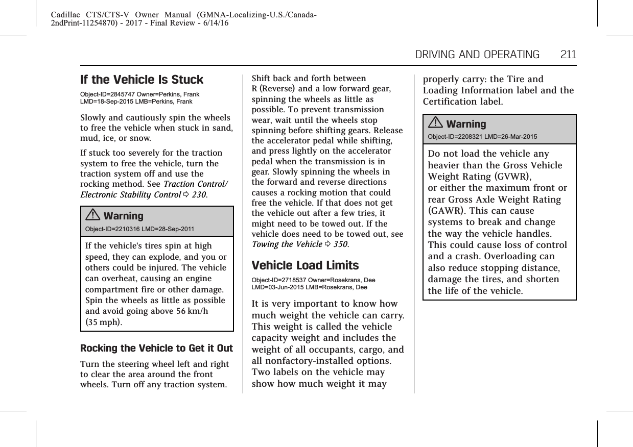 Cadillac CTS/CTS-V Owner Manual (GMNA-Localizing-U.S./Canada-2ndPrint-11254870) - 2017 - Final Review - 6/14/16DRIVING AND OPERATING 211If the Vehicle Is StuckObject-ID=2845747 Owner=Perkins, FrankLMD=18-Sep-2015 LMB=Perkins, FrankSlowly and cautiously spin the wheelsto free the vehicle when stuck in sand,mud, ice, or snow.If stuck too severely for the tractionsystem to free the vehicle, turn thetraction system off and use therocking method. See Traction Control/Electronic Stability Control 0230.{WarningObject-ID=2210316 LMD=28-Sep-2011If the vehicle&apos;s tires spin at highspeed, they can explode, and you orothers could be injured. The vehiclecan overheat, causing an enginecompartment fire or other damage.Spin the wheels as little as possibleand avoid going above 56 km/h(35 mph).Rocking the Vehicle to Get it OutTurn the steering wheel left and rightto clear the area around the frontwheels. Turn off any traction system.Shift back and forth betweenR (Reverse) and a low forward gear,spinning the wheels as little aspossible. To prevent transmissionwear, wait until the wheels stopspinning before shifting gears. Releasethe accelerator pedal while shifting,and press lightly on the acceleratorpedal when the transmission is ingear. Slowly spinning the wheels inthe forward and reverse directionscauses a rocking motion that couldfree the vehicle. If that does not getthe vehicle out after a few tries, itmight need to be towed out. If thevehicle does need to be towed out, seeTowing the Vehicle 0350.Vehicle Load LimitsObject-ID=2718537 Owner=Rosekrans, DeeLMD=03-Jun-2015 LMB=Rosekrans, DeeIt is very important to know howmuch weight the vehicle can carry.This weight is called the vehiclecapacity weight and includes theweight of all occupants, cargo, andall nonfactory-installed options.Two labels on the vehicle mayshow how much weight it mayproperly carry: the Tire andLoading Information label and theCertification label.{WarningObject-ID=2208321 LMD=26-Mar-2015Do not load the vehicle anyheavier than the Gross VehicleWeight Rating (GVWR),or either the maximum front orrear Gross Axle Weight Rating(GAWR). This can causesystems to break and changethe way the vehicle handles.This could cause loss of controland a crash. Overloading canalso reduce stopping distance,damage the tires, and shortenthe life of the vehicle.