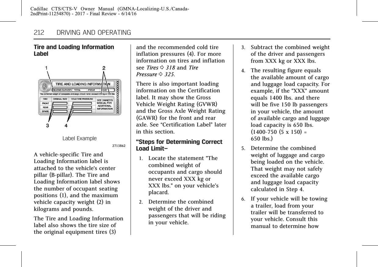 Cadillac CTS/CTS-V Owner Manual (GMNA-Localizing-U.S./Canada-2ndPrint-11254870) - 2017 - Final Review - 6/14/16212 DRIVING AND OPERATINGTire and Loading InformationLabelLabel Example2713862A vehicle-specific Tire andLoading Information label isattached to the vehicle&apos;s centerpillar (B-pillar). The Tire andLoading Information label showsthe number of occupant seatingpositions (1), and the maximumvehicle capacity weight (2) inkilograms and pounds.The Tire and Loading Informationlabel also shows the tire size ofthe original equipment tires (3)and the recommended cold tireinflation pressures (4). For moreinformation on tires and inflationsee Tires 0318 and TirePressure 0325.There is also important loadinginformation on the Certificationlabel. It may show the GrossVehicle Weight Rating (GVWR)and the Gross Axle Weight Rating(GAWR) for the front and rearaxle. See “Certification Label”laterin this section.“Steps for Determining CorrectLoad Limit–1. Locate the statement &quot;Thecombined weight ofoccupants and cargo shouldnever exceed XXX kg orXXX lbs.&quot; on your vehicle’splacard.2. Determine the combinedweight of the driver andpassengers that will be ridingin your vehicle.3. Subtract the combined weightof the driver and passengersfrom XXX kg or XXX lbs.4. The resulting figure equalsthe available amount of cargoand luggage load capacity. Forexample, if the &quot;XXX&quot; amountequals 1400 lbs. and therewill be five 150 lb passengersin your vehicle, the amountof available cargo and luggageload capacity is 650 lbs.(1400-750 (5 x 150) =650 lbs.)5. Determine the combinedweight of luggage and cargobeing loaded on the vehicle.That weight may not safelyexceed the available cargoand luggage load capacitycalculated in Step 4.6. If your vehicle will be towinga trailer, load from yourtrailer will be transferred toyour vehicle. Consult thismanual to determine how