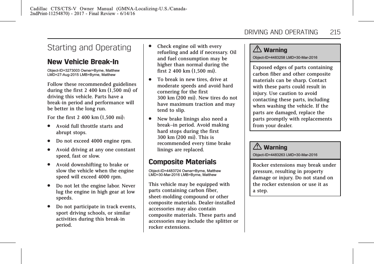 Cadillac CTS/CTS-V Owner Manual (GMNA-Localizing-U.S./Canada-2ndPrint-11254870) - 2017 - Final Review - 6/14/16DRIVING AND OPERATING 215Starting and OperatingNew Vehicle Break-InObject-ID=3273003 Owner=Byrne, MatthewLMD=27-Aug-2015 LMB=Byrne, MatthewFollow these recommended guidelinesduring the first 2 400 km (1,500 mi) ofdriving this vehicle. Parts have abreak-in period and performance willbe better in the long run.For the first 2 400 km (1,500 mi):.Avoid full throttle starts andabrupt stops..Do not exceed 4000 engine rpm..Avoid driving at any one constantspeed, fast or slow..Avoid downshifting to brake orslow the vehicle when the enginespeed will exceed 4000 rpm..Do not let the engine labor. Neverlug the engine in high gear at lowspeeds..Do not participate in track events,sport driving schools, or similaractivities during this break-inperiod..Check engine oil with everyrefueling and add if necessary. Oiland fuel consumption may behigher than normal during thefirst 2 400 km (1,500 mi)..To break in new tires, drive atmoderate speeds and avoid hardcornering for the first300 km (200 mi). New tires do nothave maximum traction and maytend to slip..New brake linings also need abreak–in period. Avoid makinghard stops during the first300 km (200 mi). This isrecommended every time brakelinings are replaced.Composite MaterialsObject-ID=4483724 Owner=Byrne, MatthewLMD=30-Mar-2016 LMB=Byrne, MatthewThis vehicle may be equipped withparts containing carbon fiber,sheet-molding compound or othercomposite materials. Dealer-installedaccessories may also containcomposite materials. These parts andaccessories may include the splitter orrocker extensions.{WarningObject-ID=4483258 LMD=30-Mar-2016Exposed edges of parts containingcarbon fiber and other compositematerials can be sharp. Contactwith these parts could result ininjury. Use caution to avoidcontacting these parts, includingwhen washing the vehicle. If theparts are damaged, replace theparts promptly with replacementsfrom your dealer.{WarningObject-ID=4483263 LMD=30-Mar-2016Rocker extensions may break underpressure, resulting in propertydamage or injury. Do not stand onthe rocker extension or use it asa step.