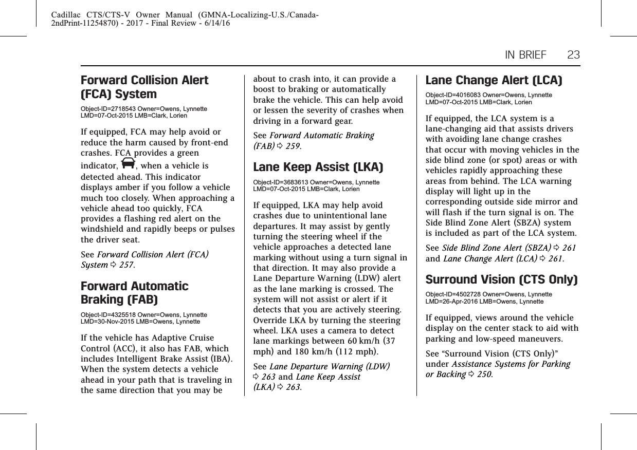 Cadillac CTS/CTS-V Owner Manual (GMNA-Localizing-U.S./Canada-2ndPrint-11254870) - 2017 - Final Review - 6/14/16IN BRIEF 23Forward Collision Alert(FCA) SystemObject-ID=2718543 Owner=Owens, LynnetteLMD=07-Oct-2015 LMB=Clark, LorienIf equipped, FCA may help avoid orreduce the harm caused by front-endcrashes. FCA provides a greenindicator, V, when a vehicle isdetected ahead. This indicatordisplays amber if you follow a vehiclemuch too closely. When approaching avehicle ahead too quickly, FCAprovides a flashing red alert on thewindshield and rapidly beeps or pulsesthe driver seat.See Forward Collision Alert (FCA)System 0257.Forward AutomaticBraking (FAB)Object-ID=4325518 Owner=Owens, LynnetteLMD=30-Nov-2015 LMB=Owens, LynnetteIf the vehicle has Adaptive CruiseControl (ACC), it also has FAB, whichincludes Intelligent Brake Assist (IBA).When the system detects a vehicleahead in your path that is traveling inthe same direction that you may beabout to crash into, it can provide aboost to braking or automaticallybrake the vehicle. This can help avoidor lessen the severity of crashes whendriving in a forward gear.See Forward Automatic Braking(FAB) 0259.Lane Keep Assist (LKA)Object-ID=3683613 Owner=Owens, LynnetteLMD=07-Oct-2015 LMB=Clark, LorienIf equipped, LKA may help avoidcrashes due to unintentional lanedepartures. It may assist by gentlyturning the steering wheel if thevehicle approaches a detected lanemarking without using a turn signal inthat direction. It may also provide aLane Departure Warning (LDW) alertas the lane marking is crossed. Thesystem will not assist or alert if itdetects that you are actively steering.Override LKA by turning the steeringwheel. LKA uses a camera to detectlane markings between 60 km/h (37mph) and 180 km/h (112 mph).See Lane Departure Warning (LDW)0263 and Lane Keep Assist(LKA) 0263.Lane Change Alert (LCA)Object-ID=4016083 Owner=Owens, LynnetteLMD=07-Oct-2015 LMB=Clark, LorienIf equipped, the LCA system is alane-changing aid that assists driverswith avoiding lane change crashesthat occur with moving vehicles in theside blind zone (or spot) areas or withvehicles rapidly approaching theseareas from behind. The LCA warningdisplay will light up in thecorresponding outside side mirror andwill flash if the turn signal is on. TheSide Blind Zone Alert (SBZA) systemis included as part of the LCA system.See Side Blind Zone Alert (SBZA) 0261and Lane Change Alert (LCA) 0261.Surround Vision (CTS Only)Object-ID=4502728 Owner=Owens, LynnetteLMD=26-Apr-2016 LMB=Owens, LynnetteIf equipped, views around the vehicledisplay on the center stack to aid withparking and low-speed maneuvers.See “Surround Vision (CTS Only)”under Assistance Systems for Parkingor Backing 0250.