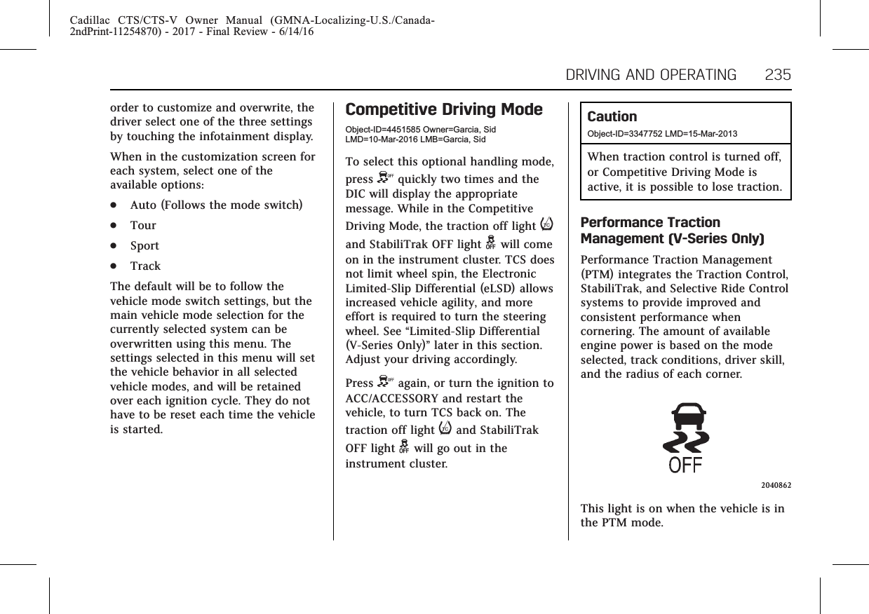 Cadillac CTS/CTS-V Owner Manual (GMNA-Localizing-U.S./Canada-2ndPrint-11254870) - 2017 - Final Review - 6/14/16DRIVING AND OPERATING 235order to customize and overwrite, thedriver select one of the three settingsby touching the infotainment display.When in the customization screen foreach system, select one of theavailable options:.Auto (Follows the mode switch).Tour.Sport.TrackThe default will be to follow thevehicle mode switch settings, but themain vehicle mode selection for thecurrently selected system can beoverwritten using this menu. Thesettings selected in this menu will setthe vehicle behavior in all selectedvehicle modes, and will be retainedover each ignition cycle. They do nothave to be reset each time the vehicleis started.Competitive Driving ModeObject-ID=4451585 Owner=Garcia, SidLMD=10-Mar-2016 LMB=Garcia, SidTo select this optional handling mode,press Yquickly two times and theDIC will display the appropriatemessage. While in the CompetitiveDriving Mode, the traction off light iand StabiliTrak OFF light gwill comeon in the instrument cluster. TCS doesnot limit wheel spin, the ElectronicLimited-Slip Differential (eLSD) allowsincreased vehicle agility, and moreeffort is required to turn the steeringwheel. See “Limited-Slip Differential(V-Series Only)”later in this section.Adjust your driving accordingly.Press Yagain, or turn the ignition toACC/ACCESSORY and restart thevehicle, to turn TCS back on. Thetraction off light iand StabiliTrakOFF light gwill go out in theinstrument cluster.CautionObject-ID=3347752 LMD=15-Mar-2013When traction control is turned off,or Competitive Driving Mode isactive, it is possible to lose traction.Performance TractionManagement (V-Series Only)Performance Traction Management(PTM) integrates the Traction Control,StabiliTrak, and Selective Ride Controlsystems to provide improved andconsistent performance whencornering. The amount of availableengine power is based on the modeselected, track conditions, driver skill,and the radius of each corner.2040862This light is on when the vehicle is inthe PTM mode.