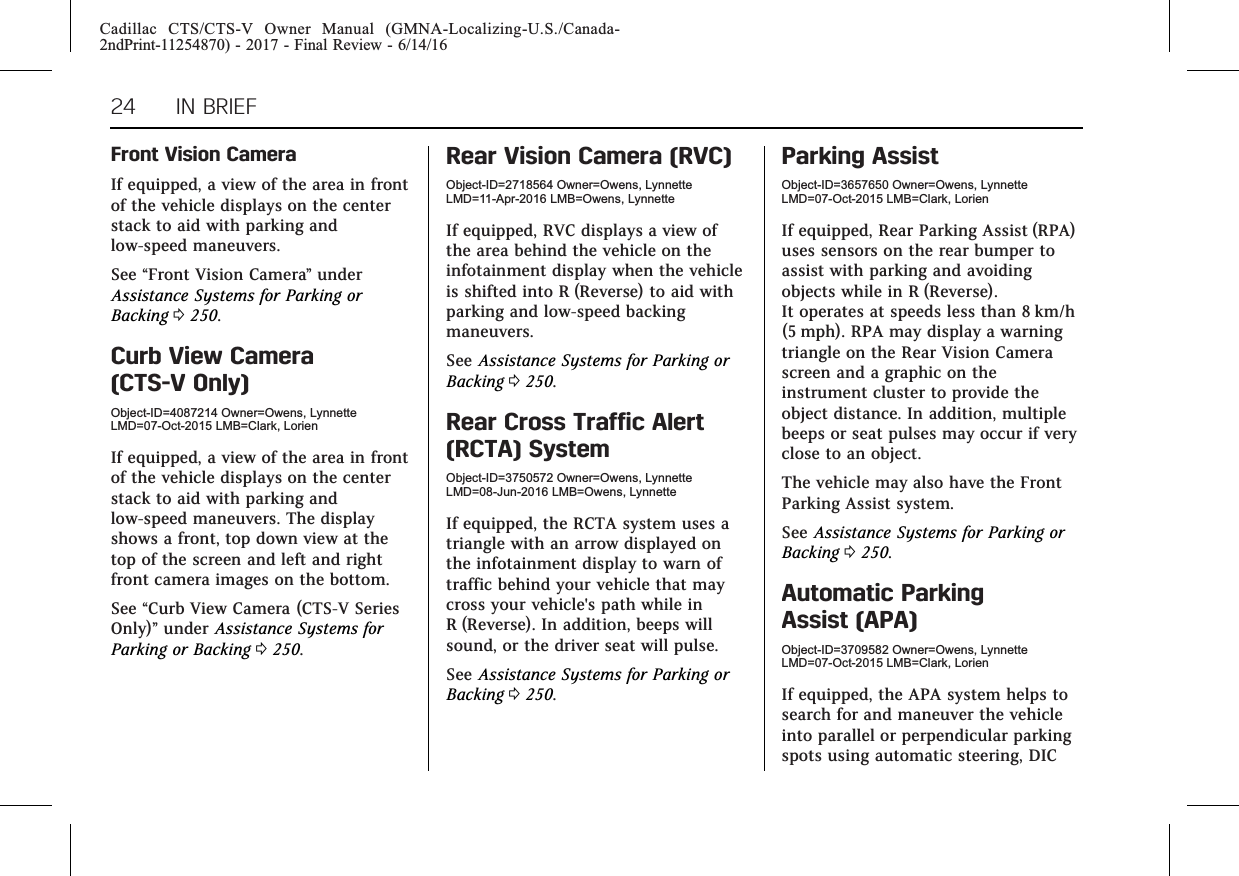 Cadillac CTS/CTS-V Owner Manual (GMNA-Localizing-U.S./Canada-2ndPrint-11254870) - 2017 - Final Review - 6/14/1624 IN BRIEFFront Vision CameraIf equipped, a view of the area in frontof the vehicle displays on the centerstack to aid with parking andlow-speed maneuvers.See “Front Vision Camera”underAssistance Systems for Parking orBacking 0250.Curb View Camera(CTS-V Only)Object-ID=4087214 Owner=Owens, LynnetteLMD=07-Oct-2015 LMB=Clark, LorienIf equipped, a view of the area in frontof the vehicle displays on the centerstack to aid with parking andlow-speed maneuvers. The displayshows a front, top down view at thetop of the screen and left and rightfront camera images on the bottom.See “Curb View Camera (CTS-V SeriesOnly)”under Assistance Systems forParking or Backing 0250.Rear Vision Camera (RVC)Object-ID=2718564 Owner=Owens, LynnetteLMD=11-Apr-2016 LMB=Owens, LynnetteIf equipped, RVC displays a view ofthe area behind the vehicle on theinfotainment display when the vehicleis shifted into R (Reverse) to aid withparking and low-speed backingmaneuvers.See Assistance Systems for Parking orBacking 0250.Rear Cross Traffic Alert(RCTA) SystemObject-ID=3750572 Owner=Owens, LynnetteLMD=08-Jun-2016 LMB=Owens, LynnetteIf equipped, the RCTA system uses atriangle with an arrow displayed onthe infotainment display to warn oftraffic behind your vehicle that maycross your vehicle&apos;s path while inR (Reverse). In addition, beeps willsound, or the driver seat will pulse.See Assistance Systems for Parking orBacking 0250.Parking AssistObject-ID=3657650 Owner=Owens, LynnetteLMD=07-Oct-2015 LMB=Clark, LorienIf equipped, Rear Parking Assist (RPA)uses sensors on the rear bumper toassist with parking and avoidingobjects while in R (Reverse).It operates at speeds less than 8 km/h(5 mph). RPA may display a warningtriangle on the Rear Vision Camerascreen and a graphic on theinstrument cluster to provide theobject distance. In addition, multiplebeeps or seat pulses may occur if veryclose to an object.The vehicle may also have the FrontParking Assist system.See Assistance Systems for Parking orBacking 0250.Automatic ParkingAssist (APA)Object-ID=3709582 Owner=Owens, LynnetteLMD=07-Oct-2015 LMB=Clark, LorienIf equipped, the APA system helps tosearch for and maneuver the vehicleinto parallel or perpendicular parkingspots using automatic steering, DIC