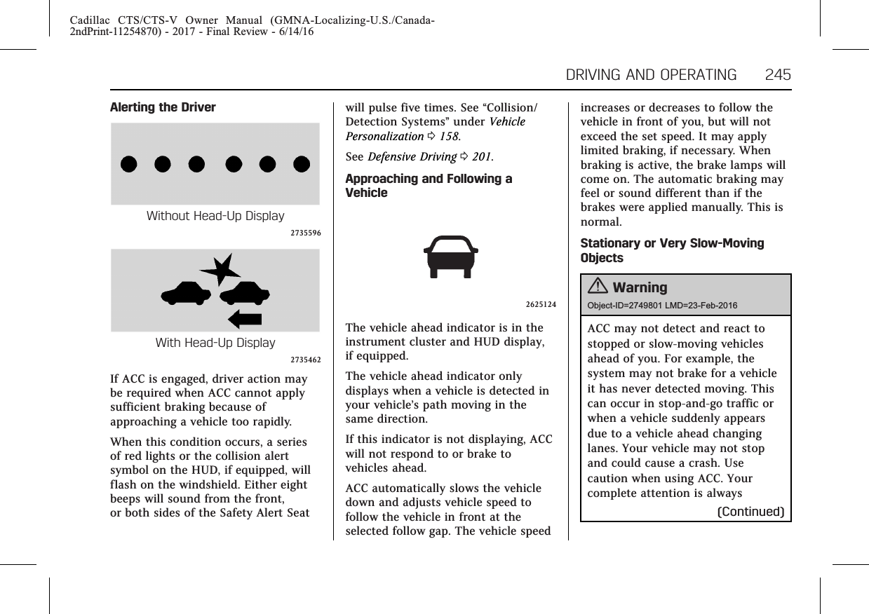 Cadillac CTS/CTS-V Owner Manual (GMNA-Localizing-U.S./Canada-2ndPrint-11254870) - 2017 - Final Review - 6/14/16DRIVING AND OPERATING 245Alerting the DriverWithout Head-Up Display2735596With Head-Up Display2735462If ACC is engaged, driver action maybe required when ACC cannot applysufficient braking because ofapproaching a vehicle too rapidly.When this condition occurs, a seriesof red lights or the collision alertsymbol on the HUD, if equipped, willflash on the windshield. Either eightbeeps will sound from the front,or both sides of the Safety Alert Seatwill pulse five times. See “Collision/Detection Systems”under VehiclePersonalization 0158.See Defensive Driving 0201.Approaching and Following aVehicle2625124The vehicle ahead indicator is in theinstrument cluster and HUD display,if equipped.The vehicle ahead indicator onlydisplays when a vehicle is detected inyour vehicle’s path moving in thesame direction.If this indicator is not displaying, ACCwill not respond to or brake tovehicles ahead.ACC automatically slows the vehicledown and adjusts vehicle speed tofollow the vehicle in front at theselected follow gap. The vehicle speedincreases or decreases to follow thevehicle in front of you, but will notexceed the set speed. It may applylimited braking, if necessary. Whenbraking is active, the brake lamps willcome on. The automatic braking mayfeel or sound different than if thebrakes were applied manually. This isnormal.Stationary or Very Slow-MovingObjects{WarningObject-ID=2749801 LMD=23-Feb-2016ACC may not detect and react tostopped or slow-moving vehiclesahead of you. For example, thesystem may not brake for a vehicleit has never detected moving. Thiscan occur in stop-and-go traffic orwhen a vehicle suddenly appearsdue to a vehicle ahead changinglanes. Your vehicle may not stopand could cause a crash. Usecaution when using ACC. Yourcomplete attention is always(Continued)