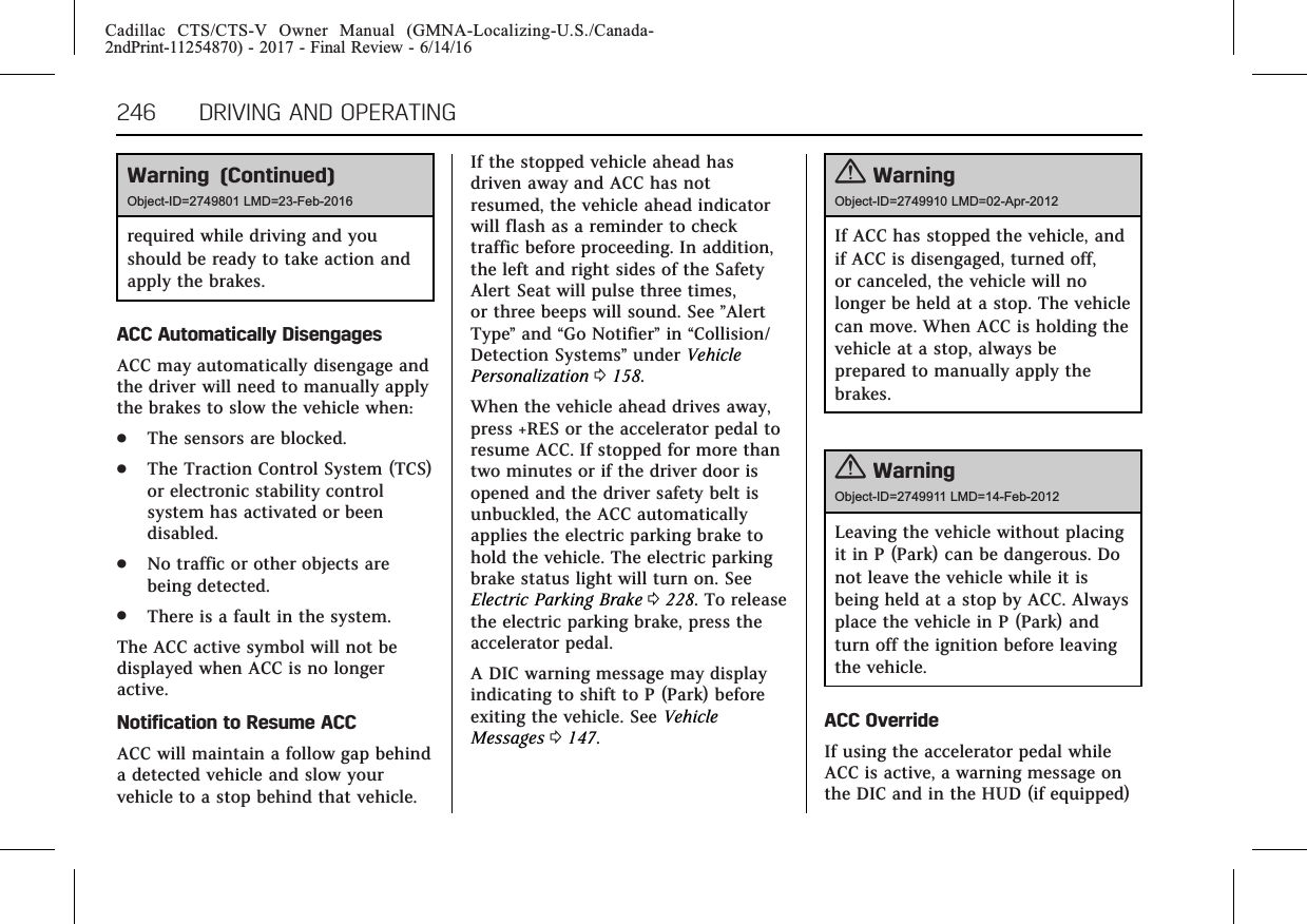 Cadillac CTS/CTS-V Owner Manual (GMNA-Localizing-U.S./Canada-2ndPrint-11254870) - 2017 - Final Review - 6/14/16246 DRIVING AND OPERATINGWarning (Continued)Object-ID=2749801 LMD=23-Feb-2016required while driving and youshould be ready to take action andapply the brakes.ACC Automatically DisengagesACC may automatically disengage andthe driver will need to manually applythe brakes to slow the vehicle when:.The sensors are blocked..The Traction Control System (TCS)or electronic stability controlsystem has activated or beendisabled..No traffic or other objects arebeing detected..There is a fault in the system.The ACC active symbol will not bedisplayed when ACC is no longeractive.Notification to Resume ACCACC will maintain a follow gap behinda detected vehicle and slow yourvehicle to a stop behind that vehicle.If the stopped vehicle ahead hasdriven away and ACC has notresumed, the vehicle ahead indicatorwill flash as a reminder to checktraffic before proceeding. In addition,the left and right sides of the SafetyAlert Seat will pulse three times,or three beeps will sound. See ”AlertType”and “Go Notifier”in “Collision/Detection Systems”under VehiclePersonalization 0158.When the vehicle ahead drives away,press +RES or the accelerator pedal toresume ACC. If stopped for more thantwo minutes or if the driver door isopened and the driver safety belt isunbuckled, the ACC automaticallyapplies the electric parking brake tohold the vehicle. The electric parkingbrake status light will turn on. SeeElectric Parking Brake 0228. To releasethe electric parking brake, press theaccelerator pedal.A DIC warning message may displayindicating to shift to P (Park) beforeexiting the vehicle. See VehicleMessages 0147.{WarningObject-ID=2749910 LMD=02-Apr-2012If ACC has stopped the vehicle, andif ACC is disengaged, turned off,or canceled, the vehicle will nolonger be held at a stop. The vehiclecan move. When ACC is holding thevehicle at a stop, always beprepared to manually apply thebrakes.{WarningObject-ID=2749911 LMD=14-Feb-2012Leaving the vehicle without placingit in P (Park) can be dangerous. Donot leave the vehicle while it isbeing held at a stop by ACC. Alwaysplace the vehicle in P (Park) andturn off the ignition before leavingthe vehicle.ACC OverrideIf using the accelerator pedal whileACC is active, a warning message onthe DIC and in the HUD (if equipped)
