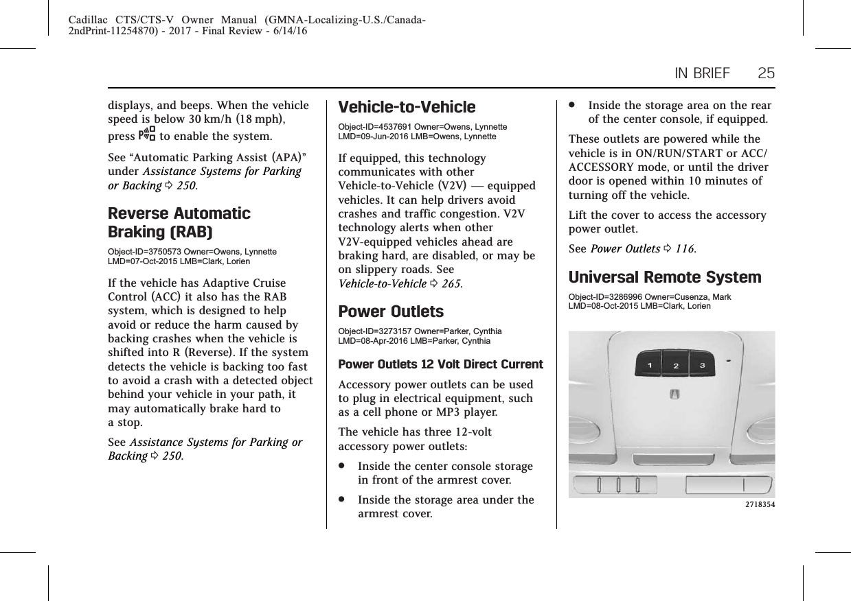 Cadillac CTS/CTS-V Owner Manual (GMNA-Localizing-U.S./Canada-2ndPrint-11254870) - 2017 - Final Review - 6/14/16IN BRIEF 25displays, and beeps. When the vehiclespeed is below 30 km/h (18 mph),press Oto enable the system.See “Automatic Parking Assist (APA)”under Assistance Systems for Parkingor Backing 0250.Reverse AutomaticBraking (RAB)Object-ID=3750573 Owner=Owens, LynnetteLMD=07-Oct-2015 LMB=Clark, LorienIf the vehicle has Adaptive CruiseControl (ACC) it also has the RABsystem, which is designed to helpavoid or reduce the harm caused bybacking crashes when the vehicle isshifted into R (Reverse). If the systemdetects the vehicle is backing too fastto avoid a crash with a detected objectbehind your vehicle in your path, itmay automatically brake hard toa stop.See Assistance Systems for Parking orBacking 0250.Vehicle-to-VehicleObject-ID=4537691 Owner=Owens, LynnetteLMD=09-Jun-2016 LMB=Owens, LynnetteIf equipped, this technologycommunicates with otherVehicle-to-Vehicle (V2V) —equippedvehicles. It can help drivers avoidcrashes and traffic congestion. V2Vtechnology alerts when otherV2V-equipped vehicles ahead arebraking hard, are disabled, or may beon slippery roads. SeeVehicle-to-Vehicle 0265.Power OutletsObject-ID=3273157 Owner=Parker, CynthiaLMD=08-Apr-2016 LMB=Parker, CynthiaPower Outlets 12 Volt Direct CurrentAccessory power outlets can be usedto plug in electrical equipment, suchas a cell phone or MP3 player.The vehicle has three 12-voltaccessory power outlets:.Inside the center console storagein front of the armrest cover..Inside the storage area under thearmrest cover..Inside the storage area on the rearof the center console, if equipped.These outlets are powered while thevehicle is in ON/RUN/START or ACC/ACCESSORY mode, or until the driverdoor is opened within 10 minutes ofturning off the vehicle.Lift the cover to access the accessorypower outlet.See Power Outlets 0116.Universal Remote SystemObject-ID=3286996 Owner=Cusenza, MarkLMD=08-Oct-2015 LMB=Clark, Lorien2718354